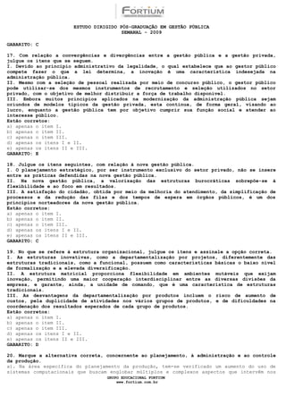 ESTUDO DIRIGIDO PÓS-GRADUAÇÃO EM GESTÃO PÚBLICA
                                        SEMANAL - 2009

GABARITO: C

17. Com relação a convergências e divergências entre a gestão pública e a gestão privada,
julgue os itens que se seguem.
I. Devido ao princípio administrativo da legalidade, o qual estabelece que ao gestor público
compete fazer o que a lei determina, a inovação é uma característica indesejada na
administração pública.
II. Mesmo com a seleção de pessoal realizada por meio de concurso público, o gestor público
pode utilizar-se dos mesmos instrumentos de recrutamento e seleção utilizados no setor
privado, com o objetivo de melhor distribuir a força de trabalho disponível.
III. Embora muitos princípios aplicados na modernização da administração pública sejam
oriundos de modelos típicos da gestão privada, esta continua, de forma geral, visando ao
lucro, enquanto a gestão pública tem por objetivo cumprir sua função social e atender ao
interesse público.
Estão corretos:
a) apenas o item I.
b) apenas o item II.
c) apenas o item III.
d) apenas os itens I e II.
e) apenas os itens II e III.
GABARITO: E

18. Julgue os itens seguintes, com relação à nova gestão pública.
I. O planejamento estratégico, por ser instrumento exclusivo do setor privado, não se insere
entre as práticas defendidas na nova gestão pública.
II. Na nova gestão pública, a valorização das estruturas burocráticas sobrepõe-se à
flexibilidade e ao foco em resultados.
III. A satisfação do cidadão, obtida por meio da melhoria do atendimento, da simplificação de
processos e da redução das filas e dos tempos de espera em órgãos públicos, é um dos
princípios norteadores da nova gestão pública.
Estão corretos:
a) apenas o item I.
b) apenas o item II.
c) apenas o item III.
d) apenas os itens I e II.
e) apenas os itens II e III.
GABARITO: C

19. No que se refere à estrutura organizacional, julgue os itens e assinale a opção correta.
I. As estruturas inovativas, como a departamentalização por projetos, diferentemente das
estruturas tradicionais, como a funcional, possuem como características básicas o baixo nível
de formalização e a elevada diversificação.
II. A estrutura matricial proporciona flexibilidade em ambientes mutáveis que exijam
inovação, permitindo uma maior cooperação interdisciplinar entre as diversas divisões da
empresa, e garante, ainda, a unidade de comando, que é uma característica de estruturas
tradicionais.
III. As desvantagens da departamentalização por produtos incluem o risco de aumento de
custos, pela duplicidade de atividades nos vários grupos de produtos, e de dificuldades na
coordenação dos resultados esperados de cada grupo de produtos.
Estão corretos:
a) apenas o item I.
b) apenas o item II.
c) apenas o item III.
d) apenas os itens I e II.
e) apenas os itens II e III.
GABARITO: D

20. Marque a alternativa correta, concernente ao planejamento, à administração e ao controle
da produção.
a). Na área específica do planejamento da produção, tem-se verificado um aumento do uso de
sistemas computacionais que buscam englobar múltiplos e complexos aspectos que intervêm nos
                                  GRUPO EDUCACIONAL FORTIUM
                                      www.fortium.com.br
 