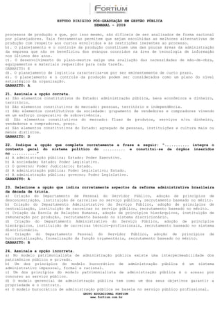 ESTUDO DIRIGIDO PÓS-GRADUAÇÃO EM GESTÃO PÚBLICA
                                        SEMANAL - 2009

processos de produção e que, por isso mesmo, são difíceis de ser analisados de forma racional
por planejadores. Tais ferramentas permitem que sejam escolhidas as melhores alternativas de
produção com respeito aos custos envolvidos e às restrições inerentes ao processo.
b). O planejamento e o controle da produção constituem uma das poucas áreas da administração
da empresa que não se beneficiou dos avanços ocorridos na área de tecnologia de informação
nos últimos dez anos.
c). O desenvolvimento do plano-mestre exige uma avaliação das necessidades de mão-de-obra,
equipamentos e materiais requeridos para cada tarefa.
GABARITO: E
d). O planejamento de logística caracteriza-se por ser eminentemente de curto prazo.
e). O planejamento e o controle da produção podem ser considerados como um plano do nível
estratégico da organização.
GABARITO: A

21. Assinale a opção correta.
a) São elementos constitutivos do Estado: administração pública, bens econômicos e dinheiro,
território.
b) São elementos constitutivos do mercado: pessoas, território e independência.
c) São elementos constitutivos da sociedade: grupamento de vendedores e compradores vivendo
em um esforço cooperativo de sobrevivência.
d) São elementos constitutivos do mercado: fluxo de produtos, serviços e/ou dinheiro,
vendedores e compradores, preço.
e) São elementos constitutivos do Estado: agregado de pessoas, instituições e cultura mais ou
menos distintos.
GABARITO: D

22. Indique a opção que completa corretamente a frase a seguir: “........... integra o
contexto geral do sistema político do .......... e constitui-se de órgãos inseridos
no ...........”
a) A administração pública; Estado; Poder Executivo.
b) A sociedade; Estado; Poder Legislativo.
c) O governo; Poder Judiciário; Estado.
d) A administração pública; Poder Legislativo; Estado.
e) A administração pública; governo; Poder Legislativo.
GABARITO: A

23. Selecione a opção que indica corretamente aspectos da reforma administrativa brasileira
da década de trinta.
a) Criação do Departamento de Pessoal do Servidor Público, adoção de princípios de
desconcentração, instituição de carreiras no serviço público, recrutamento baseado no mérito.
b) Criação do Departamento Administrativo do Serviço Público, adoção de princípios de
centralização, instituição de carreiras no serviço público, recrutamento baseado no mérito.
c) Criação da Escola de Relações Humanas, adoção de princípios hierárquicos, instituição de
remuneração por produção, recrutamento baseado no sistema discricionário.
d) Criação do Departamento Administrativo do Serviço Público, adoção de princípios
hierárquicos, instituição de carreiras técnico-profissionais, recrutamento baseado no sistema
discricionário.
e) Criação do Departamento Pessoal do Servidor Público, adoção de princípios de
horizontalização, formalização da função orçamentária, recrutamento baseado no mérito.
GABARITO: B

24. Assinale a opção incorreta.
a) No modelo patrimonialista de administração pública existe uma interpermeabilidade dos
patrimônios público e privado.
b) Um dos princípios do modelo burocrático de administração pública é um sistema
administrativo impessoal, formal e racional.
c) Um dos princípios do modelo patrimonialista de administração pública é o acesso por
concurso ao serviço público.
d) O modelo gerencial de administração pública tem como um dos seus objetivos garantir a
propriedade e o contrato.
e) O modelo burocrático de administração pública se baseia no serviço público profissional.
                                  GRUPO EDUCACIONAL FORTIUM
                                      www.fortium.com.br
 
