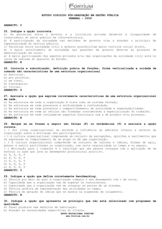 ESTUDO DIRIGIDO PÓS-GRADUAÇÃO EM GESTÃO PÚBLICA
                                        SEMANAL - 2009

GABARITO: C

25. Indique a opção incorreta.
a) As parcerias entre o governo e a iniciativa privada devem-se à incapacidade               de
investimento do setor público em infra-estrutura.
b) A participação da sociedade nas decisões de governo visa a atender o princípio            de
impessoalidade do serviço público.
c) Parcerias entre sociedade civil e governo possibilitam maior controle social direto.
d) O maior envolvimento da sociedade nas questões de governo deve-se ao processo             de
democratização em curso.
e) A maior participação dos agentes privados e/ou das organizações da sociedade civil está   no
cerne da reforma do aparelho do Estado.
GABARITO: E

26. Controle e subordinação, definição prévia de funções, forma verticalizada e unidade de
comando são caracteristícas de uma estrutura organizacional
a) matricial.
b) por projetos.
c) em trevo.
d) hierárquica.
e) virtual.
GABARITO: D

27. Assinale a opção que exprime corretamente características de uma estrutura organizacional
em rede.
a) Na estrutura em rede a organização é vista como um sistema fechado.
b) Na estrutura em rede prevalece a uniformidade e conformidade.
c) Na estrutura em rede prevalece o compartilhamento de autoridade e responsabilidade.
d) Na estrutura em rede as células são formadas considerando a especialização do trabalho.
e) Na estrutura em rede conjugam-se aspectos funcionais com a de produto e/ou processo.
GABARITO: E

28. Marque se as frases a seguir são falsas (F) ou verdadeiras (V) e assinale a opção
correta.
( ) Por clima organizacional se entende a influência do ambiente interno e externo da
organização sobre a motivação dos participantes.
( ) A cultura organizacional compreende um conjunto de percepções, opiniões e sentimentos que
se expressam no comportamento de um grupo ou de uma organização.
( ) A cultura organizacional compreende um conjunto de valores e idéias, formas de agir,
pensar e sentir partilhadas na organização, com certa regularidade no tempo e no espaço.
( ) Motivação para o trabalho é o resultado que uma pessoa consegue com a aplicação de um
esforço ou ação que leva ao desempenho profissional positivo.
a) V, F, V, F
b) F, V, F, F
c) V, V, F, V
d) V, V, V, F
e) F, V, F, V
GABARITO: C

29. Indique a opção que define corretamente benchmarking.
a) Técnica por meio da qual a organização compara o seu desempenho com o de outra.
b) Capacidade que a organização tem de superar os concorrentes.
c) Capacidade que a organização tem de integrar as partes de um sistema.
d) Técnica gráfica de representação das atividades no tempo.
e) Técnica de geração de idéias que se baseia na suspensão de julgamento.
GABARITO: E

30. Indique a opção que apresenta um princípio que não está relacionado com programas de
qualidade.
a) Fazer produtos sem defeitos de fabricação.
b) Atender às necessidades específicas do cliente.
                                  GRUPO EDUCACIONAL FORTIUM
                                      www.fortium.com.br
 