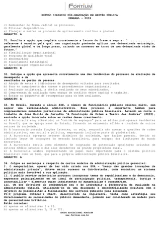 ESTUDO DIRIGIDO PÓS-GRADUAÇÃO EM GESTÃO PÚBLICA
                                        SEMANAL - 2009

c) Redesenhar de forma radical os processos.
d) Eliminar desperdícios.
e) Planejar e manter um processo de aprimoramento contínuo e gradual.
GABARITO: A

31. Escolha a opção que completa corretamente a lacuna da frase a seguir: “ ................
refere-se à maneira pela qual uma organização pretende aplicar uma determinada estratégia,
geralmente global e de longo prazo, criando um consenso em torno de uma determinada visão de
futuro.”
a) Flexibilização Organizacional
b) Programa de Qualidade Total
c) Benchmarking
d) Planejamento Estratégico
e) Aprendizagem Organizacional
GABARITO: E

32. Indique a opção que apresenta corretamente uma das tendências do processo de avaliação de
desempenho e de
resultados na gestão de pessoas.
a) Adoção de metas e indicadores de desempenho voltados para resultados.
b) Foco no cumprimento das normas e procedimentos organizacionais.
c) Avaliação unilateral, a chefia avaliando os seus subordinados.
d) Compreensão da avaliação como espaço de conflito entre capital e trabalho.
e) Ênfase no pagamento de recompensas para os bem avaliados.
GABARITO: A

33. No Brasil, durante o século XIX, o número de funcionários públicos cresceu muito, sem
seguir   uma  racionalidade   administrativa.  Esse   processo  é   importante   também  para
compreendermos momentos posteriores da administração pública brasileira. Levando em conta o
trabalho de José Murilo de Carvalho “A Construção da Ordem e Teatro das Sombras” (2003),
assinale a opção incorreta sobre as razões desse crescimento.
a) A burocracia era, sobretudo, um “cabide de empregos” para as elites portuguesas residentes
no Brasil, que se apropriavam do Estado, formando um estamento sólido e insulado de outros
setores da sociedade.
b) A burocracia possuía funções latentes, ou seja, respondia não apenas a questões de ordem
administrativa, mas social e política, empregando inclusive parte do proletariado.
c) A burocracia agregava setores dinâmicos da sociedade, que faziam pressão, devido ao
limitado leque de ocupações do mercado brasileiro, para escapar das limitações do mundo
escravista.
d) A burocracia servia como elemento de cooptação de potenciais opositores oriundos de
setores médios urbanos e das alas decadentes da grande propriedade rural.
e) A burocracia acabou representando um papel mais importante para o sistema político
brasileiro como um todo, que para a própria administração pública brasileira.
GABARITO: A

34. Julgue as sentenças a respeito de certos modelos da administração pública gerencial:
I. O mangerialism, apesar de ter sido criado nos EUA – “berço das grandes inovações da
administração privada”, obteve maior sucesso na Grã-Bretanha, onde encontrou um sistema
político mais favorável a sua aplicação.
II. O public service orientation procurou incorporar temas do republicanismo e da democracia,
expressos principalmente em um ideal de participação política, transparência, justiça e
accontabillity – elementos quase inexistentes no mangerialism e consumerism.
III. Um dos objetivos do consumerism era o de introduzir a perspectiva de qualidade na
administração pública, utilizando-se de uma delegação e descentralização política com o
objetivo de possibilitar a fiscalização dos serviços públicos pela sociedade.
IV.O programa Citizen’s Chart, desenvolvido na Inglaterra, tinha como estratégia seu
direcionamento às necessidades do público demandante, podendo ser considerado um modelo puro
de gerencialismo britânico.
Estão corretas:
a) apenas as afirmativas I e II.
b) apenas as afirmativas I, II e III.
                                  GRUPO EDUCACIONAL FORTIUM
                                      www.fortium.com.br
 