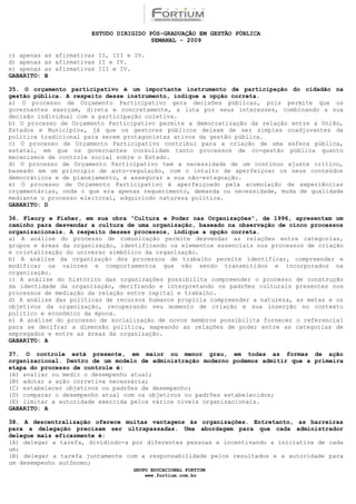 ESTUDO DIRIGIDO PÓS-GRADUAÇÃO EM GESTÃO PÚBLICA
                                          SEMANAL - 2009

c) apenas   as afirmativas II, III e IV.
d) apenas   as afirmativas II e IV.
e) apenas   as afirmativas III e IV.
GABARITO:   B

35. O orçamento participativo é um importante instrumento de participação do cidadão na
gestão pública. A respeito desse instrumento, indique a opção correta.
a) O processo de Orçamento Participativo gera decisões públicas, pois permite que os
governantes exerçam, direta e concretamente, a luta por seus interesses, combinando a sua
decisão individual com a participação coletiva.
b) O processo de Orçamento Participativo permite a democratização da relação entre a União,
Estados e Municípios, já que os gestores públicos deixam de ser simples coadjuvantes da
política tradicional para serem protagonistas ativos da gestão pública.
c) O processo de Orçamento Participativo contribui para a criação de uma esfera pública,
estatal, em que os governantes consolidam tanto processos de co-gestão pública quanto
mecanismos de controle social sobre o Estado.
d) O processo de Orçamento Participativo tem a necessidade de um contínuo ajuste crítico,
baseado em um princípio de auto-regulação, com o intuito de aperfeiçoar os seus conteúdos
democráticos e de planejamento, e assegurar a sua não-estagnação.
e) O processo de Orçamento Participativo é aperfeiçoado pela acumulação de experiências
orçamentárias, onde o que era apenas requerimento, demanda ou necessidade, muda de qualidade
mediante o processo eleitoral, adquirindo natureza política.
GABARITO: D

36. Fleury e Fisher, em sua obra “Cultura e Poder nas Organizações”, de 1996, apresentam um
caminho para desvendar a cultura de uma organização, baseado na observação de cinco processos
organizacionais. A respeito desses processos, indique a opção correta.
a) A análise do processo de comunicação permite desvendar as relações entre categorias,
grupos e áreas da organização, identificando os elementos essenciais nos processos de criação
e cristalização do universo simbólico da organização.
b) A análise da organização dos processos de trabalho permite identificar, compreender e
modificar os valores e comportamentos que vão sendo transmitidos e incorporados na
organização.
c) A análise do histórico das organizações possibilita compreender o processo de construção
da identidade da organização, decifrando e interpretando os padrões culturais presentes nos
processos de mediação da relação entre capital e trabalho.
d) A análise das políticas de recursos humanos propicia compreender a natureza, as metas e os
objetivos da organização, recuperando seu momento de criação e sua inserção no contexto
político e econômico da época.
e) A análise do processo de socialização de novos membros possibilita fornecer o referencial
para se decifrar a dimensão política, mapeando as relações de poder entre as categorias de
empregados e entre as áreas da organização.
GABARITO: A

37. O controle está presente, em maior ou menor grau, em todas as formas de ação
organizacional. Dentro de um modelo de administração moderno podemos admitir que a primeira
etapa do processo de controle é:
(A) avaliar ou medir o desempenho atual;
(B) adotar a ação corretiva necessária;
(C) estabelecer objetivos ou padrões de desempenho;
(D) comparar o desempenho atual com os objetivos ou padrões estabelecidos;
(E) limitar a autoridade exercida pelos vários níveis organizacionais.
GABARITO: A

38. A descentralização oferece muitas vantagens às organizações. Entretanto, as barreiras
para a delegação precisam ser ultrapassadas. Uma abordagem para que cada administrador
delegue mais eficazmente é:
(A) delegar a tarefa, dividindo-a por diferentes pessoas e incentivando a iniciativa de cada
um;
(B) delegar a tarefa juntamente com a responsabilidade pelos resultados e a autoridade para
um desempenho autônomo;
                                    GRUPO EDUCACIONAL FORTIUM
                                        www.fortium.com.br
 