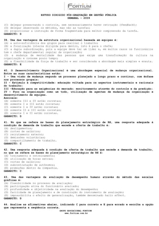 ESTUDO DIRIGIDO PÓS-GRADUAÇÃO EM GESTÃO PÚBLICA
                                        SEMANAL - 2009

(C) delegar preservando o controle, sem necessariamente haver retroação (feedback);
(D) delegar observando os métodos, mas não as tarefas;
(E) proporcionar a instrução de forma fragmentada para melhor compreensão da tarefa.
GABARITO: D

39. Uma das vantagens da estrutura organizacional baseada em equipes é:
(A) a auto-suficiência dos grupos para realizar o trabalho;
(B) a focalização interna dirigida para dentro, isto é para o chefe;
(C) a dupla subordinação, pois a equipe deve ter um líder e, em muitos casos os funcionários
tem o chefe departamental regular da organização;
(D) a mudança de mentalidade das pessoas que exige uma transformação da cultura na
organização e consome pouco tempo;
(E) a flexibilidade da força de trabalho e ser considerada a abordagem mais simples e enxuta.
GABARITO: E

40. O Desenvolvimento Organizacional é uma abordagem especial de mudança organizacional.
Entre as suas características estão:
I - Uma visão de mudança segundo um processo planejado a longo prazo e contínuo, com ênfase
nos processos grupais;
II - Estímulo à competitividade; educação voltada para os aspectos instrumentais e racionais
do trabalho;
III -Educação para as exigências do mercado; monitoramento através do controle e da predição;
IV - Foco na organização como um todo, utilização de agentes de mudança da organização e
desenvolvimento de equipes.
Assinale:
(A) somente III e IV estão corretas;
(B) somente I e III estão corretas;
(C) somente I e IV estão corretas;
(D) somente II e III estão corretas;
(E) somente I e II estão corretas.
GABARITO: D

41. No que se refere às bases do planejamento estratégico de RH, uma resposta adequada à
condição de demanda de trabalho que excede a oferta de trabalho é:
(A) desligamentos;
(B) cortes de salários;
(C) recrutamento externo;
(D) demissões voluntárias;
(E) compartilhamento de trabalho.
GABARITO: C

42. Uma resposta adequada à condição de oferta de trabalho que excede a demanda de trabalho,
no que se refere às bases do planejamento estratégico de RH é:
(A) treinamento e retreinamento;
(B) utilização de horas extras;
(C) cortes de salários;
(D) subcontratação de autônomos;
(E) promoções dentro da companhia.
GABARITO: C

43. Uma das vantagens da avaliação de desempenho humano através do método das escalas
gráficas é:
(A) flexibilidade no processo de avaliação;
(B) participação ativa do funcionário avaliado;
(C) profundidade e objetividade na avaliação do desempenho;
(D) facilidade de planejamento e de construção do instrumento de avaliação;
(E) impossibilita o efeito de generalização, também denominado hallo effect.
GABARITO: D

44. Analise as afirmativas abaixo, indicando C para correto e E para errado e escolha a opção
que representa a seqüência correta.
                                  GRUPO EDUCACIONAL FORTIUM
                                      www.fortium.com.br
 