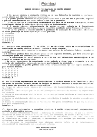 ESTUDO DIRIGIDO PÓS-GRADUAÇÃO EM GESTÃO PÚBLICA
                                        SEMANAL - 2009

(    ) Na gestão pública o dirigente utiliza-se de uma filosofia de negócios e, portanto,
assume riscos que são seu principal ingrediente.
(   ) A gestão privada caracteriza-se por poder fazer tudo o que não lhe é proibido, enquanto
a pública caracteriza-se por fazer somente o que lhe é permitido.
(   ) A gestão pública é fiscalizada internamente por meio de um sistema hierárquico, e essa
fiscalização deriva do poder-dever de autotutela da Administração.
(    ) A gestão pública, diferentemente da gestão privada, submete-se à fiscalização
financeira-orçamentária, exercida pelo poder executivo auxiliado pelos Tribunais de Contas.
(   ) Na gestão pública o cidadão-cliente é partícipe da avaliação de resultados, embora não
se torne partícipe da formulação de políticas públicas.
a) C-C-E-E-E
b) E-E-E-C-C
c) E-C-C-E-E
d) C-E-E-E-C
e) E-E-C-C-C
GABARITO: C

45. Assinale como verdadeira (V) ou falsa (F) as definições sobre as características da
comunicação na gestão pública. A seguir, indique a opção correta.
( ) A comunicação deve respeitar e se manter nas esferas de influência federal, estadual e
municipal.
( ) O servidor público deve satisfação apenas ao seu superior imediato, que deve arbitrar que
informações podem ser passadas para a comunidade.
(    ) A comunicação no setor público é mais do que uma necessidade mercadológica; é um
direito do cidadão em muitos casos.
( ) As novas tecnologias de comunicação estão mudando a forma como o orçamento e o seu
controle são realizados, permitindo uma maior participação da sociedade.
( ) A comunicação na gestão pública cria redes organizacionais que são sempre coordenadas
pelo Governo federal.
a) V, F, V, V, F
b) F, V, F, V, V
c) V, V, F, F, F
d) V, F, V, F, V
e) F, F, V, V, F
GABARITO: E

46. Nas atividades empresariais não monopolísticas, o cliente assume vital importância, pois
tem poder de escolha, podendo trocar de produto ou serviço. Assinale a opção que explica por
que o mesmo não acontece na administração pública.
a) Porque na administração pública as estruturas são horizontalizadas, havendo múltiplos
atendentes.
b) Porque na administração pública há uma preocupação constante em conhecer as necessidades
dos usuários.
c) Porque na administração pública as estruturas verticalizadas facilitam a comunicação com o
contribuinte.
d) Porque na administração pública nem sempre contribuinte é usuário do serviço prestado pelo
governo.
e) Porque na administração pública os funcionários têm plena consciência de que seu salário é
pago pelo contribuinte.
GABARITO: D

47. Acerca dos instrumentos e conceitos relativos à gestão organizacional contemporânea,
assinale a alternativa correta.
a). As teorias situacionais abordam a liderança no contexto ambiental em que ela ocorre,
levando-se em conta as características do líder, dos liderados, da tarefa e dos objetivos.
b). O compartilhamento de informações em estrutura de rede descentralizada, com livre fluxo
de comunicação em todas as direções, é recomendável para equipes que executam tarefas
rotineiras e de baixa complexidade.
c). A abordagem de organizações como sistemas abertos refere se ao relacionamento
unidirecional da organização com seu ambiente externo.

                                  GRUPO EDUCACIONAL FORTIUM
                                      www.fortium.com.br
 