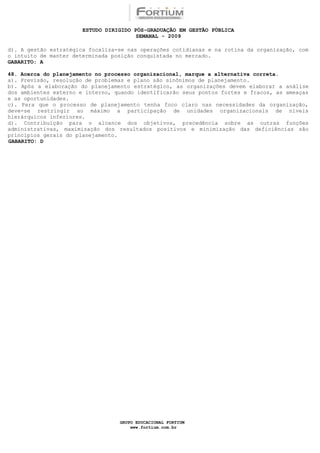 ESTUDO DIRIGIDO PÓS-GRADUAÇÃO EM GESTÃO PÚBLICA
                                        SEMANAL - 2009

d). A gestão estratégica focaliza-se nas operações cotidianas e na rotina da organização, com
o intuito de manter determinada posição conquistada no mercado.
GABARITO: A

48. Acerca do planejamento no processo organizacional, marque a alternativa correta.
a). Previsão, resolução de problemas e plano são sinônimos de planejamento.
b). Após a elaboração do planejamento estratégico, as organizações devem elaborar a análise
dos ambientes externo e interno, quando identificarão seus pontos fortes e fracos, as ameaças
e as oportunidades.
c). Para que o processo de planejamento tenha foco claro nas necessidades da organização,
deve-se restringir ao máximo a participação de unidades organizacionais de níveis
hierárquicos inferiores.
d). Contribuição para o alcance dos objetivos, precedência sobre as outras funções
administrativas, maximização dos resultados positivos e minimização das deficiências são
princípios gerais do planejamento.
GABARITO: D




                                  GRUPO EDUCACIONAL FORTIUM
                                      www.fortium.com.br
 