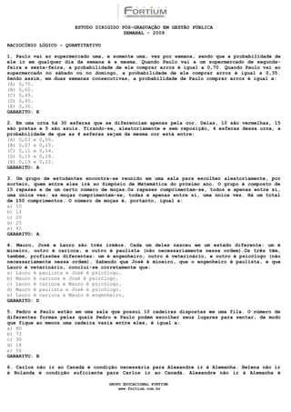 ESTUDO DIRIGIDO PÓS-GRADUAÇÃO EM GESTÃO PÚBLICA
                                        SEMANAL - 2009

RACIOCÍNIO LÓGICO - QUANTITATIVO

1. Paulo vai ao supermercado uma, e somente uma, vez por semana, sendo que a probabilidade de
ele ir em qualquer dia da semana é a mesma. Quando Paulo vai a um supermercado de segunda-
feira a sexta-feira, a probabilidade de ele comprar arroz é igual a 0,70. Quando Paulo vai ao
supermercado no sábado ou no domingo, a probabilidade de ele comprar arroz é igual a 0,35.
Sendo assim, em duas semanas consecutivas, a probabilidade de Paulo comprar arroz é igual a:
(A) 0,70.
(B) 0,60.
(C) 0,49.
(D) 0,40.
(E) 0,36.
GABARITO: E

2. Em uma urna há 30 esferas que se diferenciam apenas pela cor. Delas, 10 são vermelhas, 15
são pretas e 5 são azuis. Tirando-se, aleatoriamente e sem reposição, 4 esferas dessa urna, a
probabilidade de que as 4 esferas sejam da mesma cor está entre:
(A) 0,03 e 0,06.
(B) 0,07 e 0,10.
(C) 0,11 e 0,14.
(D) 0,15 e 0,18.
(E) 0,19 e 0,22.
GABARITO: A

3. Um grupo de estudantes encontra-se reunido em uma sala para escolher aleatoriamente, por
sorteio, quem entre eles irá ao Simpósio de Matemática do próximo ano. O grupo é composto de
15 rapazes e de um certo número de moças.Os rapazes cumprimentam-se, todos e apenas entre si,
uma única vez; as moças cumprimentam-se, todas e apenas entre si, uma única vez. Há um total
de 150 cumprimentos. O número de moças é, portanto, igual a:
a) 10
b) 14
c) 20
d) 25
e) 45
GABARITO: A

4. Mauro, José e Lauro são três irmãos. Cada um deles nasceu em um estado diferente: um é
mineiro, outro é carioca, e outro é paulista (não necessariamente nessa ordem).Os três têm,
também, profissões diferentes: um é engenheiro, outro é veterinário, e outro é psicólogo (não
necessariamente nessa ordem). Sabendo que José é mineiro, que o engenheiro é paulista, e que
Lauro é veterinário, conclui-se corretamente que:
a) Lauro é paulista e José é psicólogo.
b) Mauro é carioca e José é psicólogo.
c) Lauro é carioca e Mauro é psicólogo.
d) Mauro é paulista e José é psicólogo.
e) Lauro é carioca e Mauro é engenheiro.
GABARITO: D

5. Pedro e Paulo estão em uma sala que possui 10 cadeiras dispostas em uma fila. O número de
diferentes formas pelas quais Pedro e Paulo podem escolher seus lugares para sentar, de modo
que fique ao menos uma cadeira vazia entre eles, é igual a:
a) 80
b) 72
c) 90
d) 18
e) 56
GABARITO: B

6. Carlos não ir ao Canadá é condição necessária para Alexandre ir à Alemanha. Helena não ir
à Holanda é condição suficiente para Carlos ir ao Canadá. Alexandre não ir à Alemanha é

                                   GRUPO EDUCACIONAL FORTIUM
                                       www.fortium.com.br
 