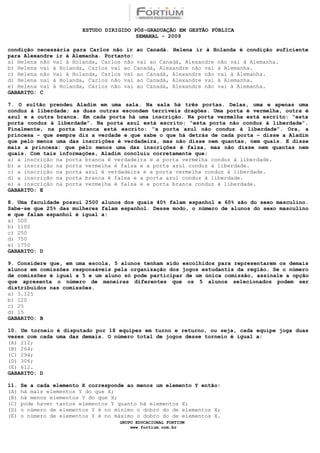ESTUDO DIRIGIDO PÓS-GRADUAÇÃO EM GESTÃO PÚBLICA
                                          SEMANAL - 2009

condição necessária para Carlos não ir ao Canadá. Helena ir à Holanda é condição suficiente
para Alexandre ir à Alemanha. Portanto:
a) Helena não vai à Holanda, Carlos não vai ao Canadá, Alexandre não vai à Alemanha.
b) Helena vai à Holanda, Carlos vai ao Canadá, Alexandre não vai à Alemanha.
c) Helena não vai à Holanda, Carlos vai ao Canadá, Alexandre não vai à Alemanha.
d) Helena vai à Holanda, Carlos não vai ao Canadá, Alexandre vai à Alemanha.
e) Helena vai à Holanda, Carlos não vai ao Canadá, Alexandre não vai à Alemanha.
GABARITO: C

7. O sultão prendeu Aladim em uma sala. Na sala há três portas. Delas, uma e apenas uma
conduz à liberdade; as duas outras escondem terríveis dragões. Uma porta é vermelha, outra é
azul e a outra branca. Em cada porta há uma inscrição. Na porta vermelha está escrito: “esta
porta conduz à liberdade”. Na porta azul está escrito: “esta porta não conduz à liberdade”.
Finalmente, na porta branca está escrito: “a porta azul não conduz à liberdade”. Ora, a
princesa – que sempre diz a verdade e que sabe o que há detrás de cada porta – disse a Aladim
que pelo menos uma das inscrições é verdadeira, mas não disse nem quantas, nem quais. E disse
mais a princesa: que pelo menos uma das inscrições é falsa, mas não disse nem quantas nem
quais. Com tais informações, Aladim concluiu corretamente que:
a) a inscrição na porta branca é verdadeira e a porta vermelha conduz à liberdade.
b) a inscrição na porta vermelha é falsa e a porta azul conduz à liberdade.
c) a inscrição na porta azul é verdadeira e a porta vermelha conduz à liberdade.
d) a inscrição na porta branca é falsa e a porta azul conduz à liberdade.
e) a inscrição na porta vermelha é falsa e a porta branca conduz à liberdade.
GABARITO: E

8. Uma faculdade possui 2500 alunos dos quais 40% falam espanhol e 60% são do sexo masculino.
Sabe-se que 25% das mulheres falam espanhol. Desse modo, o número de alunos do sexo masculino
e que falam espanhol é igual a:
a) 500
b) 1100
c) 250
d) 750
e) 1750
GABARITO: D

9. Considere que, em uma escola, 5 alunos tenham sido escolhidos para representarem os demais
alunos em comissões responsáveis pela organização dos jogos estudantis da região. Se o número
de comissões é igual a 5 e um aluno só pode participar de um única comissão, assinale a opção
que apresenta o número de maneiras diferentes que os 5 alunos selecionados podem ser
distribuídos nas comissões.
a) 3.125
b) 120
c) 25
d) 15
GABARITO: B

10. Um torneio é disputado por 18 equipes em turno e returno, ou seja, cada equipe joga duas
vezes com cada uma das demais. O número total de jogos desse torneio é igual a:
(A) 212;
(B) 264;
(C) 294;
(D) 306;
(E) 612.
GABARITO: D

11.   Se a cada elemento X corresponde ao menos um elemento Y então:
(A)   há mais elementos Y do que X;
(B)   há menos elementos Y do que X;
(C)   pode haver tantos elementos Y quanto há elementos X;
(D)   o número de elementos Y é no mínimo o dobro do de elementos X;
(E)   o número de elementos Y é no máximo o dobro do de elementos X.
                                    GRUPO EDUCACIONAL FORTIUM
                                        www.fortium.com.br
 