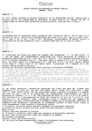 ESTUDO DIRIGIDO PÓS-GRADUAÇÃO EM GESTÃO PÚBLICA
                                          SEMANAL - 2009

GABARITO: C

12. Dois irmãos investem no mercado financeiro. Em um determinado período, sabe-se que o
primeiro tem 80% de probabilidade de apresentar um ganho positivo e o segundo tem 90%. A
probabilidade de nenhum deles apresentar um ganho positivo, neste período, é igual a
(A) 2%
(B) 3%
(C) 10%
(D) 20%
(E) 25%
GABARITO: A

13.Considere que um    investidor possui metade de seus títulos do tipo A, 20% do tipo B e o
restante do tipo C.   Sabe-se que a probabilidade dele obter lucro com o tipo A é igual a 80%,
com o tipo B 90%      e com o tipo C 60%. Escolhendo aleatoriamente um destes títulos e
verificando que ele   não apresentou lucro, a probabilidade dele ser do tipo A é igual a
a) 2/3
b) 7/12
c) 1/2
d) 5/12
e) 2/7
GABARITO: D

14. Proposições são frases que podem ser julgadas como verdadeiras — V — ou como falsas — F
—, mas não ambas; são freqüentemente simbolizadas por letras maiúsculas do alfabeto. A
proposição simbolizada por A→B — lida como “se A, então B”, “A é condição suficiente para B”,
ou “B é condição necessária para A” — tem valor lógico F quando A é V e B é F; nos demais
casos, seu valor lógico é V. A proposição A ∧ B — lida como “A e B”— tem valor lógico V quando
A e B forem V e valor lógico F, nos demais casos. A proposição ¬A, a negação de A, tem
valores lógicos contrários aos de A
Com base nas definições apresentadas acima, assinale a alternativa INCORRETA.
a). A negação da proposição A→B possui os mesmos valores lógicos que a proposição A ∧ (¬B).
b). Considere que A seja a proposição “As palavras têm vida” e B seja a proposição “Vestem-se
de significados”, e que sejam consideradas verdadeiras. Nesse caso, a proposição A ∧ (¬B) é F.
c). A negação da proposição “As palavras mascaram-se” pode ser corretamente expressa pela
proposição “Nenhuma palavra se mascara”.
d). A proposição “Se as reservas internacionais em moeda forte aumentam, então o país fica
protegido de ataques especulativos” pode também ser corretamente expressa por “O país ficar
protegido de ataques especulativos é condição necessária para que as reservas internacionais
aumentem”.
GABARITO: C

15. Na lógica sentencial, denomina-se proposição uma frase que pode ser julgada como
verdadeira (V) ou falsa (F), mas não, como ambas. Assim, frases como “Como está o tempo
hoje?” e “Esta frase é falsa” não são proposições porque a primeira é pergunta e a segunda
não pode ser nem V nem F. As proposições são representadas simbolicamente por letras
maiúsculas do alfabeto — A, B, C etc. Uma proposição da forma “A ou B” é F se A e B forem F,
caso contrário é V; e uma proposição da forma “Se A então B” é F se A for V e B for F, caso
contrário é V. Um raciocínio lógico considerado correto é formado por uma seqüência de
proposições tais que a última proposição é verdadeira sempre que as proposições anteriores na
seqüência forem verdadeiras. Considerando as informações contidas no texto acima, julgue os
itens subseqüentes e após assinale a alternativa correta.
I. É correto o raciocínio lógico dado pela seqüência de proposições seguintes:
Se Antônio for bonito ou Maria for alta, então José será aprovado no concurso.
Maria é alta.
Portanto José será aprovado no concurso.
II. É correto o raciocínio lógico dado pela seqüência de proposições seguintes:
Se Célia tiver um bom currículo, então ela conseguirá um emprego.
Ela conseguiu um emprego.
Portanto, Célia tem um bom currículo.
III. Na lista de frases apresentadas a seguir, há exatamente três proposições.
                                    GRUPO EDUCACIONAL FORTIUM
                                        www.fortium.com.br
 