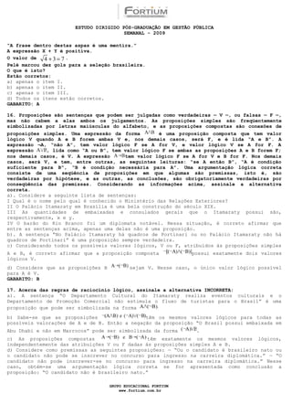ESTUDO DIRIGIDO PÓS-GRADUAÇÃO EM GESTÃO PÚBLICA
                                        SEMANAL - 2009

“A frase dentro destas aspas é uma mentira.”
A expressão X + Y é positiva.
O valor de   4 +3= 7.
Pelé marcou dez gols para a seleção brasileira.
O que é isto?
Estão corretos:
a) apenas o item I.
b) apenas o item II.
c) apenas o item III.
d) Todos os itens estão corretos.
GABARITO: A

16. Proposições são sentenças que podem ser julgadas como verdadeiras — V —, ou falsas — F —,
mas não cabem a elas ambos os julgamentos. As proposições simples são freqüentemente
simbolizadas por letras maiúsculas do alfabeto, e as proposições compostas são conexões de
proposições simples. Uma expressão da forma         é uma proposição composta que tem valor
lógico V quando A e B forem ambas V e, nos demais casos, será F, e é lida “A e B”. A
expressão ¬A, “não A”, tem valor lógico F se A for V, e valor lógico V se A for F. A
expressão    , lida como “A ou B”, tem valor lógico F se ambas as proposições A e B forem F;
nos demais casos, é V. A expressão      tem valor lógico F se A for V e B for F. Nos demais
casos, será V, e tem, entre outras, as seguintes leituras: “se A então B”, “A é condição
suficiente para B”, “B é condição necessária para A”. Uma argumentação lógica correta
consiste de uma seqüência de proposições em que algumas são premissas, isto é, são
verdadeiras por hipótese, e as outras, as conclusões, são obrigatoriamente verdadeiras por
conseqüência das premissas. Considerando as informações acima, assinale a alternativa
correta.
a). Considere a seguinte lista de sentenças:
I Qual é o nome pelo qual é conhecido o Ministério das Relações Exteriores?
II O Palácio Itamaraty em Brasília é uma bela construção do século XIX.
III As quantidades de embaixadas e consulados gerais que o Itamaraty possui são,
respectivamente, x e y.
IV O barão do Rio Branco foi um diplomata notável. Nessa situação, é correto afirmar que
entre as sentenças acima, apenas uma delas não é uma proposição.
b). A sentença “No Palácio Itamaraty há quadros de Portinari ou no Palácio Itamaraty não há
quadros de Portinari” é uma proposição sempre verdadeira.
c) Considerando todos os possíveis valores lógicos, V ou F, atribuídos às proposições simples
A e B, é correto afirmar que a proposição composta              possui exatamente dois valores
lógicos V.
d) Considere que as proposições B           sejam V. Nesse caso, o único valor lógico possível
para A é V.
GABARITO: B

17. Acerca das regras de raciocínio   lógico, assinale a alternativa INCORRETA:
a). A sentença “O Departamento        Cultural do Itamaraty realiza eventos culturais e o
Departamento de Promoção Comercial     não estimula o fluxo de turistas para o Brasil” é uma
proposição que pode ser simbolizada   na forma
b) Sabe-se que as proposições                  têm os mesmos valores lógicos para todas as
possíveis valorações de A e de B. Então a negação da proposição “O Brasil possui embaixada em
Abu Dhabi e não em Marrocos” pode ser simbolizada da forma        .
c) As proposições compostas                     têm exatamente os mesmos valores lógicos,
independentemente das atribuições V ou F dadas às proposições simples A e B.
d) Considere como premissas as seguintes proposições: — “Ou o candidato é brasileiro nato ou
o candidato não pode se inscrever no concurso para ingresso na carreira diplomática.” — “O
candidato não pode inscrever-se no concurso para ingresso na carreira diplomática.” Nesse
caso, obtém-se uma argumentação lógica correta se for apresentada como conclusão a
proposição: “O candidato não é brasileiro nato.”

                                    GRUPO EDUCACIONAL FORTIUM
                                        www.fortium.com.br
 