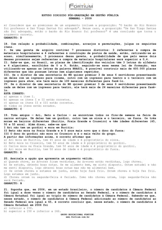ESTUDO DIRIGIDO PÓS-GRADUAÇÃO EM GESTÃO PÚBLICA
                                        SEMANAL - 2009

e) Considere que as premissas de um argumento incluem a proposição: “O barão do Rio Branco
foi professor e San Tiago Dantas foi advogado”. Nesse caso, a proposição “Se San Tiago Dantas
não foi advogado, então o barão do Rio Branco foi professor” é uma conclusão que torna o
argumento correto.
GABARITO: D

18. Com relação a probabilidade, combinações, arranjos e permutações, julgue os seguintes
itens.
I. Se uma gaveta de arquivo contiver 7 processos distintos: 3 referentes à compra de
materiais hospitalares e 4 referentes à construção de postos de saúde, então, retirando-se ao
acaso, simultaneamente, 3 processos dessa gaveta, a probabilidade de que pelo menos dois
desses processos sejam referentes a compra de materiais hospitalares será superior a 0,4.
II. Sabe-se que, no Brasil, as placas de identificação dos veículos têm 3 letras do alfabeto
e 4 algarismos, escolhidos de 0 a 9. Então, seguindo-se essa mesma lei de formação, mas
utilizando-se apenas as letras da palavra BRASIL, é possível construir mais de 600.000 placas
diferentes que não possuam letras nem algarismos repetidos.
III. Se o diretor de uma secretaria do MS quiser premiar 3 de seus 6 servidores presenteando
um deles com um ingresso para cinema, outro com um ingresso para teatro e o terceiro com um
ingresso para show, ele terá mais de 100 maneiras diferentes para fazê-lo.
IV. Se o diretor de uma secretaria do MS quiser premiar 3 de seus 6 servidores presenteando
cada um deles com um ingresso para teatro, ele terá mais de 24 maneiras diferentes para fazê-
lo.
ESTÁ CORRETO:
a) apenas o item I.
b) apenas os itens I e II estão corretos.
c) apenas os itens II e III estão corretos.
d) todos os itens estão errados.
GABARITO: C

19. Três amigos — Ari, Beto e Carlos — se encontram todos os fins-de semana na feira de
carros antigos. Um deles tem um gordini, outro tem um sinca e o terceiro, um fusca. Os três
moram em bairros diferentes (Buritis, Praia Grande e Cruzeiro) e têm idades diferentes (45,
50 e 55 anos). Além disso, sabe-se que:
I Ari não tem um gordini e mora em Buritis;
II Beto não mora na Praia Grande e é 5 anos mais novo que o dono do fusca;
III O dono do gordini não mora no Cruzeiro e é o mais velho do grupo.
A partir das informações acima, é correto afirmar que
a) Ari mora em Buritis, tem 45 anos de idade e é proprietário do sinca.
b) Beto mora no Cruzeiro, tem 50 anos de idade e é proprietário do gordini.
c) Carlos mora na Praia Grande, tem 50 anos de idade e é proprietário do gordini.
d) Ari mora em Buritis, tem 50 anos de idade e é proprietário do fusca.QUESTÃO 72
GABARITO: DQUESTÃO

20. Assinale a opção que apresenta um argumento válido.
a) Quando chove, as árvores ficam verdinhas. As árvores estão verdinhas, logo choveu.
b) Se estudo, obtenho boas notas. Se me alimento bem, me sinto disposto. Ontem estudei e não
me senti disposto, logo obterei boas notas mas não me alimentei bem.
c) Se ontem choveu e estamos em junho, então hoje fará frio. Ontem choveu e hoje fez frio.
Logo estamos em junho.
d) Choveu ontem ou segunda-feira é feriado. Como não choveu ontem, logo segunda-feira não
será feriado.5QUESTÃO 76
GABARITO: BQUEST

21. Suponha que, em 2006, em um estado brasileiro, o número de candidatos à Câmara Federal
foi igual a doze vezes o número de candidatos ao Senado Federal, e o número de candidatos à
Câmara Estadual foi igual ao triplo do número de candidatos à Câmara Federal. Sabendo-se que,
nesse estado, o número de candidatos à Câmara Federal adicionado ao número de candidatos ao
Senado Federal era igual a 65, é correto concluir que, nesse estado, o número de candidatos à
Câmara Estadual em 2006 foi
a) inferior a 150.
b) superior a 150 e inferior a 160.
                                  GRUPO EDUCACIONAL FORTIUM
                                      www.fortium.com.br
 