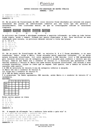 ESTUDO DIRIGIDO PÓS-GRADUAÇÃO EM GESTÃO PÚBLICA
                                        SEMANAL - 2009

c) superior a 160 e inferior a 170.
d) superior a 170.UETÃO 80
GABARITO: DQUESTÃO

22. Em um posto de fiscalização da PRF, cinco veículos foram abordados por estarem com alguns
caracteres das placas de identificação cobertos por uma tinta que não permitia o
reconhecimento, como ilustradas abaixo, em que as interrogações indicam os caracteres
ilegíveis.




Os policiais que fizeram a abordagem receberam a seguinte informação: se todas as três letras
forem vogais, então o número, formado por quatro algarismos, é par. Para verificar se essa
informação está correta, os policiais deverão retirar a tinta das placas
a) I, II e V.
b) I, III e IV.
c) I, III e V.
d) II, III e IV.
e) II, IV e V.
GABARITO: C

23. Em um posto de fiscalização da PRF, os veículos A, B e C foram abordados, e os seus
condutores, Pedro, Jorge e Mário, foram autuados pelas seguintes infrações: (i) um deles
estava dirigindo alcoolizado; (ii) outro apresentou a CNH vencida; (iii) a CNH apresentada
pelo terceiro motorista era de categoria inferior à exigida para conduzir o veículo que ele
dirigia. Sabe-se que Pedro era o condutor do veículo C; o motorista que apresentou a CNH
vencida conduzia o veículo B; Mário era quem estava dirigindo alcoolizado. Com relação a essa
situação hipotética, julgue os itens que se seguem. Caso queira, use a tabela na coluna de
rascunho como auxílio.
I A CNH do motorista do veículo A era de categoria inferior à exigida.
II Mário não era o condutor do veículo A.
III Jorge era o condutor do veículo B.
IV A CNH de Pedro estava vencida.
V A proposição “Se Pedro apresentou CNH vencida, então Mário é o condutor do veículo B” é
verdadeira.
RASCUNHO:




Estão certos apenas os itens
a) I e II.
b) I e IV.
c) II e III.
d) III e V.
e) IV e V.
GABARITO: D

24. A negação da afirmação “se o cachorro late então o gato mia” é:
a) se o gato não mia então o cachorro não late.
b) o cachorro não late e o gato não mia.
c) se o cachorro não late então o gato não mia.
d) o cachorro late e o gato não mia.
e) o cachorro não late ou gato não mia.
GABARITO: D
                                  GRUPO EDUCACIONAL FORTIUM
                                      www.fortium.com.br
 