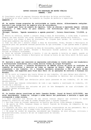 ESTUDO DIRIGIDO PÓS-GRADUAÇÃO EM GESTÃO PÚBLICA
                                        SEMANAL - 2009

d) Crescimento atual do emprego favorece mão-de-obra de baixa escolaridade
e) Acanham-se no atual quadro de trabalho as funções de gerência e supervisão
GABARITO: C

48. As opções trazem propostas de continuidade ao trecho abaixo, diferentemente redigidas.
Assinale a que contém erro de regência e/ou de concordância.
Como ninguém quer falar em aumento de impostos, todos se aferram à expressão mágica: reforma
tributária. O tema evoca um país moderno, com distribuição mais justa dos valores
arrecadados.
(Krieger, Gustavo. “Agenda necessária e agenda possível”, Correio Braziliense, 7/1/2008, p.
4)
a) Bonito na retórica. Quando o assunto chega à mesa de discussões, o clima muda. O governo
federal não quer dividir seu caixa. Estados e Municípios sempre querem mais dinheiro.
b) É bonito até chegar à mesa de discussões. Aí ninguém quer perder. Ao contrário: todos
lutam para aumentar sua fatia do bolo.
c) Tudo vai bem até o assunto chegar à mesa de discussões. União, Estados e Municípios se
digladiam para não perderem nenhuma partezinha do que arrecadam. O que querem mesmo é ganhar
mais.
d) Todos concordam até se sentarem na mesa de discussões, quando se inicia os mais acalorados
debates. Ninguém quer perder. Estados e Municípios buscam aumentar seu quinhão na nova
divisão do dinheiro arrecadado.
e) Falar em reforma tributária é bonito. O xis da questão é botá-la no papel, quando os
interesses da União, Estados e Municípios se chocam na busca de uma fatia maior do bolo para
cada um.
GABARITO: D

49. Assinale a opção que reescreve as expressões sublinhadas no trecho abaixo com vocabulário
e morfossintaxe condizentes com a norma escrita formal da Língua Portuguesa.
Em sua última reunião, o Conselho Deliberativo da UNACON colocou em pauta as condições de
trabalho de analistas e técnicos em todas as regiões do Brasil. Depois de ouvir o que
atrapalhava o seu trabalho, (1) o Conselho deliberou encaminhar à CGU um relato dessas
dificuldades, com sugestões para ficar mais fácil (2) as operações de controle e finanças nos
Estados.
a) (1) Ao ouvir os tropeços que trazia óbices no seu trabalho, (2) para deixar mais efetivo
b) (1) Ao ter ciência das dificuldades que se interpunham no decorrer das atividades, (2)
para tornar mais viáveis
c) (1) Depois de saber que obstáculos pelos quais passavam em seu trabalho, (2) de como
desobstaculizar
d) (1) Assim que tomaram conhecimento de tudo o que impedia a realização do trabalho, (2)
corretivas a efetivar
e) (1) Cientificando-se dos entraves em prol do bom desempenho de suas atividades (2)
evitáveis desses entraves para
GABARITO: B

50. Os trechos abaixo constituem um texto (Leandro Konder, Jornal do Brasil,12/01/2008), mas
estão desordenados. Ordene-os, indique a ordem dentro dos parênteses e assinale a opção que
corresponde à ordem correta.
( ) Para sublinhar sua decisão de uma recusa radical daquilo que acontecia no mundo
germânico, modificou seu nome do alemão Karpfen para o francês Carpeaux.
( ) Sua vida tinha se tornado impossível na Áustria que Hitler tinha anexado à Alemanha.
( ) Em agosto de 1939, Carpeaux chegou ao Brasil fugindo da Holanda, em companhia de sua
mulher, dona Helena.
( ) Carpeaux, de fato, era católico e tinha aspectos conservadores em seu pensamento. Mas a
acusação era grotesca, pois o homem tinha vindo para cá, fugindo do nazismo.
( ) Um grupo de jovens de esquerda, percebendo que Carpeaux, em seus artigos, criticava o
marxismo-leninismo, acusou-o de ser um simpatizante do nazismo.
a) 3,2,1,5,4
b) 5,4,2,1,3
c) 4,3,2,1,5

                                  GRUPO EDUCACIONAL FORTIUM
                                      www.fortium.com.br
 