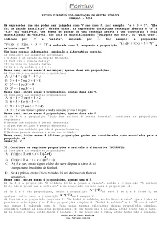 ESTUDO DIRIGIDO PÓS-GRADUAÇÃO EM GESTÃO PÚBLICA
                                        SEMANAL - 2009

Há expressões que não podem ser julgadas como V nem como F, por exemplo: “x + 3 = 7”, “Ele
foi um grande brasileiro”. Nesses casos, as expressões constituem sentenças abertas e “x” e
“Ele” são variáveis. Uma forma de passar de uma sentença aberta a uma proposição é pela
quantificação da variável. São dois os quantificadores: “qualquer que seja”, ou “para todo”,
indicado   por         e   “existe”,   indicado      por      .    Por   exemplo,   a   proposição

                            é valorada como F, enquanto a proposição                             é
valorada como V.
Com base nessas informações, assinale a alternativa correta.
a) Considere as seguintes sentenças:
I O Acre é um estado da Região Nordeste.
II Você viu o cometa Halley?
III Há vida no planeta Marte.
IV Se x < 2, então x + 3 > 1.
Nesse caso, entre essas 4 sentenças, apenas duas são proposições.
b) Considere as seguintes proposições:




Nesse caso, entre essas 4 proposições, apenas duas são V.
c) Considere as seguintes proposições:




Nesse caso, entre essas 4 proposições, apenas duas são F.
d) Se A é a proposição “Todo bom soldado é pessoa honesta”, considere as proposições
seguintes:
B Nenhum bom soldado é pessoa desonesta.
C Algum bom soldado é pessoa desonesta.
D Existe bom soldado que não é pessoa honesta.
E Nenhuma pessoa desonesta é um mau soldado.
Nesse caso, todas essas 4 últimas proposições podem ser consideradas como enunciados para a
proposição ¬A.
GABARITO: C

35. Considere as seguintes proposições e assinale a alternativa INCORRETA:
a) Considere as seguintes proposições




Nesse caso, entre essas 4 proposições, apenas uma é F.
b) Se A é a proposição “O soldado Brito é jovem e casado”, então a proposição “O soldado
Brito não é jovem mas é solteiro” é um enunciado correto para a proposição ¬A.

c) Se A e B são proposições, então a proposição                   só será F se A e B forem V; em
qualquer outro caso, a proposição        será sempre V.
d) Considere a proposição composta Z: “Se André é soldado, então Bruno é cabo”, para todas as
possíveis valorações V ou F das proposições simples A: “André é soldado” e B: “Bruno é cabo”
que tornam Z valorada como V. Para essas mesmas valorações dessas proposições simples,
considere também as seguintes proposições. W: Se André não é soldado, então Bruno não é cabo.
X: Se Bruno é cabo, então André é soldado. Y: Se Bruno não é cabo, então André não é soldado.
                                  GRUPO EDUCACIONAL FORTIUM
                                      www.fortium.com.br
 