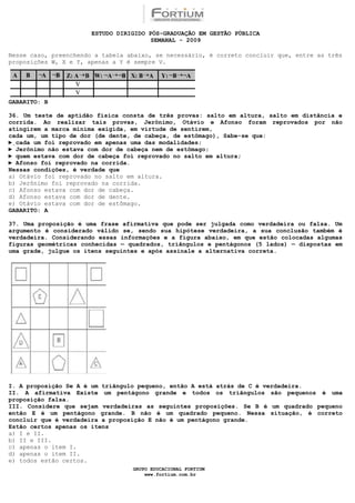 ESTUDO DIRIGIDO PÓS-GRADUAÇÃO EM GESTÃO PÚBLICA
                                        SEMANAL - 2009

Nesse caso, preenchendo a tabela abaixo, se necessário, é correto concluir que, entre as três
proposições W, X e Y, apenas a Y é sempre V.




GABARITO: B

36. Um teste de aptidão física consta de três provas: salto em altura, salto em distância e
corrida. Ao realizar tais provas, Jerônimo, Otávio e Afonso foram reprovados por não
atingirem a marca mínima exigida, em virtude de sentirem,
cada um, um tipo de dor (de dente, de cabeça, de estômago), Sabe-se que:
►cada um foi reprovado em apenas uma das modalidades;
► Jerônimo não estava com dor de cabeça nem de estômago;
► quem estava com dor de cabeça foi reprovado no salto em altura;
► Afonso foi reprovado na corrida.
Nessas condições, é verdade que
a))Otávio foi reprovado no salto em altura.
b) Jerônimo foi reprovado na corrida.
c) Afonso estava com dor de cabeça.
d) Afonso estava com dor de dente.
e) Otávio estava com dor de estômago.
GABARITO: A

37. Uma proposição é uma frase afirmativa que pode ser julgada como verdadeira ou falsa. Um
argumento é considerado válido se, sendo sua hipótese verdadeira, a sua conclusão também é
verdadeira. Considerando essas informações e a figura abaixo, em que estão colocadas algumas
figuras geométricas conhecidas — quadrados, triângulos e pentágonos (5 lados) — dispostas em
uma grade, julgue os itens seguintes e após assinale a alternativa correta.




I. A proposição Se A é um triângulo pequeno, então A está atrás de C é verdadeira.
II. A afirmativa Existe um pentágono grande e todos os triângulos são pequenos é uma
proposição falsa.
III. Considere que sejam verdadeiras as seguintes proposições. Se B é um quadrado pequeno
então E é um pentágono grande. B não é um quadrado pequeno. Nessa situação, é correto
concluir que é verdadeira a proposição E não é um pentágono grande.
Estão certos apenas os itens
a) I e II.
b) II e III.
c) apenas o item I.
d) apenas o item II.
e) todos estão certos.
                                  GRUPO EDUCACIONAL FORTIUM
                                      www.fortium.com.br
 
