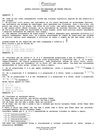 ESTUDO DIRIGIDO PÓS-GRADUAÇÃO EM GESTÃO PÚBLICA
                                        SEMANAL - 2009

GABARITO: D

38. Cada um dos itens subseqüentes contém uma situação hipotética seguida de uma assertiva a
ser julgada.
I. Um policial civil possui uma vestimenta na cor preta destinada às solenidades festivas,
uma vestimenta com estampa de camuflagem, para operações nas florestas. Para o dia-a-dia, ele
possui uma calça na cor preta, uma calça na cor cinza, uma camisa amarela, uma camisa branca
e uma camisa preta. Nessa situação, se as vestimentas de ocasiões festivas, de camuflagem e
do dia-a-dia não podem ser misturadas de forma alguma, então esse policial possui exatamente
7 maneiras diferentes de combinar suas roupas.
II. Uma empresa fornecedora de armas possui 6 modelos adequados para operações policiais e 2
modelos inadequados. Nesse caso, se a pessoa encarregada da compra de armas para uma unidade
da polícia ignorar essa adequação e solicitar ao acaso a compra de uma das armas, então a

probabilidade de ser adquirida uma arma inadequada é inferior a
Está correto o que se afirma em:
a) apenas o item I.
b) apenas o item II.
c) todos os itens estão corretos.
d) todos os itens estão errados.
GABARITO: B


39. Considere que as letras P, Q, R e T representem proposições e que os símbolos
sejam operadores lógicos que constroem novas proposições e significam não, e, ou e então,
respectivamente. Na lógica proposicional, cada proposição assume um único valor (valor-
verdade), que pode ser verdadeiro (V) ou falso (F), mas nunca ambos. Com base nas informações
apresentadas no texto acima, julgue os itens a seguir.
I. Se as proposições P e Q são ambas verdadeiras, então a proposição                também é
verdadeira.
II. Se a proposição T é verdadeira e a proposição R é falsa, então a proposição         é
falsa.
III. Se as proposições P e Q são verdadeiras e a proposição R é falsa, então a proposição
              é verdadeira.
Estão certos apenas os itens
a) I e II.
b) II e III.
c) apenas o item I.
d) apenas o item II.
e) todos estão certos.
GABARITO: D

40. Considere as sentenças abaixo.
I Fumar deve ser proibido, mas muitos europeus fumam.
II Fumar não deve ser proibido e fumar faz bem à saúde.
III Se fumar não faz bem à saúde, deve ser proibido.
IV Se fumar não faz bem à saúde e não é verdade que muitos europeus fumam, então fumar deve
ser proibido.
V Tanto é falso que fumar não faz bem à saúde como é falso que fumar deve ser proibido;
conseqüentemente, muitos europeus fumam.
Considere também que P, Q, R e T representem as sentenças listadas na tabela a seguir.




Com base nas informações acima e considerando a notação introduzida no texto, marque a
alternativa INCORRETA.
                                  GRUPO EDUCACIONAL FORTIUM
                                      www.fortium.com.br
 