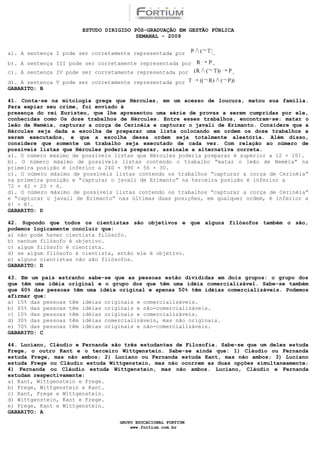 ESTUDO DIRIGIDO PÓS-GRADUAÇÃO EM GESTÃO PÚBLICA
                                        SEMANAL - 2009


a). A sentença I pode ser corretamente representada por        .
b). A sentença III pode ser corretamente representada por      .
c). A sentença IV pode ser corretamente representada por             .
d). A sentença V pode ser corretamente representada por
GABARITO: B

41. Conta-se na mitologia grega que Hércules, em um acesso de loucura, matou sua família.
Para expiar seu crime, foi enviado à
presença do rei Euristeu, que lhe apresentou uma série de provas a serem cumpridas por ele,
conhecidas como Os doze trabalhos de Hércules. Entre esses trabalhos, encontram-se: matar o
leão de Neméia, capturar a corça de Cerinéia e capturar o javali de Erimanto. Considere que a
Hércules seja dada a escolha de preparar uma lista colocando em ordem os doze trabalhos a
serem executados, e que a escolha dessa ordem seja totalmente aleatória. Além disso,
considere que somente um trabalho seja executado de cada vez. Com relação ao número de
possíveis listas que Hércules poderia preparar, assinale a alternativa correta.
a). O número máximo de possíveis listas que Hércules poderia preparar é superior a 12 × 10!.
b). O número máximo de possíveis listas contendo o trabalho “matar o leão de Neméia” na
primeira posição é inferior a 240 × 990 × 56 × 30.
c). O número máximo de possíveis listas contendo os trabalhos “capturar a corça de Cerinéia”
na primeira posição e “capturar o javali de Erimanto” na terceira posição é inferior a
72 × 42 × 20 × 6.
d). O número máximo de possíveis listas contendo os trabalhos “capturar a corça de Cerinéia”
e “capturar o javali de Erimanto” nas últimas duas posições, em qualquer ordem, é inferior a
6! × 8!.
GABARITO: D

42. Supondo que todos os cientistas são objetivos e que alguns filósofos também o são,
podemos logicamente concluir que:
a) não pode haver cientista filósofo.
b) nenhum filósofo é objetivo.
c) algum filósofo é cientista.
d) se algum filósofo é cientista, então ele é objetivo.
e) alguns cientistas não são filósofos.
GABARITO: D

43. Em um país estranho sabe-se que as pessoas estão divididas em dois grupos: o grupo dos
que têm uma idéia original e o grupo dos que têm uma idéia comercializável. Sabe-se também
que 60% das pessoas têm uma idéia original e apenas 50% têm idéias comercializáveis. Podemos
afirmar que:
a) 15% das pessoas têm idéias originais e comercializáveis.
b) 65% das pessoas têm idéias originais e não-comercializáveis.
c) 10% das pessoas têm idéias originais e comercializáveis.
d) 30% das pessoas têm idéias comercializáveis, mas não originais.
e) 70% das pessoas têm idéias originais e não-comercializáveis.
GABARITO: C

44. Luciano, Cláudio e Fernanda são três estudantes de Filosofia. Sabe-se que um deles estuda
Frege, o outro Kant e o terceiro Wittgenstein. Sabe-se ainda que: 1) Cláudio ou Fernanda
estuda Frege, mas não ambos; 2) Luciano ou Fernanda estuda Kant, mas não ambos; 3) Luciano
estuda Frege ou Cláudio estuda Wittgenstein, mas não ocorrem as duas opções simultaneamente;
4) Fernanda ou Cláudio estuda Wittgenstein, mas não ambos. Luciano, Cláudio e Fernanda
estudam respectivamente:
a) Kant, Wittgenstein e Frege.
b) Frege, Wittgenstein e Kant.
c) Kant, Frege e Wittgenstein.
d) Wittgenstein, Kant e Frege.
e) Frege, Kant e Wittgenstein.
GABARITO: A
                                  GRUPO EDUCACIONAL FORTIUM
                                      www.fortium.com.br
 