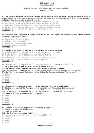 ESTUDO DIRIGIDO PÓS-GRADUAÇÃO EM GESTÃO PÚBLICA
                                          SEMANAL - 2009


45. Se Ludwig entende de Lógica, então há um rinoceronte na sala. Se há um rinoceronte na
sala, então Bertrand não entende de Lógica. Se Bertrand não entende de Lógica, então George é
culpado. Mas George não é culpado. Logo:
a) Há um rinoceronte na sala e Ludwig não entende de Lógica.
b) Não há um rinoceronte na sala e Ludwig entende de Lógica.
c) Bertrand entende de Lógica e não há um rinoceronte na sala.
d) Há um rinoceronte na sala e Bertrand não entende de Lógica.
e) Bertrand não entende de Lógica, mas Ludwig entende.
GABARITO: C

46. Supondo que cronópios e famas existem e que nem todos os cronópios são famas podemos
concluir logicamente que:
a) Nenhum cronópio é fama.
b) Algum cronópio não é fama.
c) Algum cronópio é fama.
d) Todos os cronópios são famas.
e) Nenhum fama é cronópio.
GABARITO: B

47. Negar a sentença   “O pai de Lili e Baiano ou a mãe e Carioca”
a) E falso que o Pai   de Lili e Baiano ou que a mãe e Carioca;
b) O pai de Lili não   e Baiano e a mãe não e Carioca;
c) O pai de Lili não   e Baiano ou a mãe não e Carioca.
d) E falso que o pai   de Lili e Baiano ou a mãe e Carioca;
e) O pai de Lili não   e Baiano e a mãe e Carioca;
GABARITO: C

48. Decida sobre os argumentos a seguir, se as orações refletem a realidade:
I. Se o mês de maio tem 31 dias, então a Terra e plana;
II. Se Santos Dumont nasceu na Argentina, então o ano tem 9 meses.
III. Se Curitiba é capital de São Paulo, então Cantor criou a Teoria dos conjuntos.
IV. Se ‘pi’ e um numero Racional, então Chico de Holanda escreveu “os sertões”.
a) FVVV.
b) FFVV;
c) VFFF;
d) FVFV;
e) FFFF;
GABARITO: A

49. Julgue os argumentos a seguir, se as orações refletem a realidade:
I. Lisboa e a capital de Portugal se, e somente se, Tiradentes foi enforcado.
II. A Terra e quadrada se, e somente se, 3,5 e um número inteiro.
III. O Atlético foi campeão brasileiro em 2001 se, e somente se, 1 e primo;
IV. Zero e par se, e somente se, 1 e primo.
a) VVVV;
b) VVFV:
c) VFFV;
d) FVFV;
e) FFVF;
GABARITO: B

50. Determinar o valor lógico das sentenças a seguir:
I. 3+2=6 e o dobro de cinco e dez;
II. 0>1 ou 2 e primo.
III. Se 0 e positivo então Tg45º = 0.
IV. Se raiz quadrada de –1 e –1, então seno(10º)= 0,1.
a) VVFF;
b) VFVF;
c) FVVV.
d) FFVV;
                                    GRUPO EDUCACIONAL FORTIUM
                                        www.fortium.com.br
 
