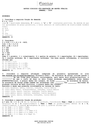 ESTUDO DIRIGIDO PÓS-GRADUAÇÃO EM GESTÃO PÚBLICA
                                        SEMANAL - 2009


ECONOMIA

1. Considere a seguinte função de demanda:
X = a - b.P
onde X = quantidade demandada, P = preço, e “a” e “b” constantes positivas. Na medida em que
nos aproximamos do preço proibitivo, o valor absoluto do coeficidente de elasticidade tenderá
a(ao):
a) b/a
b) zero
c) 1
d) a/b
e) infinito
GABARITO: E

2. Considere:
Y = C(Y) + I + G + X - M(Y)
C(Y) = Co + 0,7.Y
M(Y) = Mo + 0,5.Y
I = 700
G = 200
X = 300
Co = 500
Mo = 100
Onde Y = produto; I = investimento; G = gastos do governo; X = exportações; M = importações;
Co = consumo autônomo; Mo = importações autônomas. Com base nessas informações, é incorreto
afirmar que
a) ∆Y/∆Co = 1,5.
b) no equilíbrio, Y = 2.000.
c) no equilíbrio, C = 1.900.
d) no equilíbrio, M = 1.100.
e) se ∆G = 100, então ∆Y = 125.
GABARITO: A

3.   Considere  a   seguinte   afirmação   (adaptada  do   glossário   apresentado  no   site
www.fazenda.gov.br/seae/documentos/ Glossario.html): “As Economias de escopo ocorrem quando o
___________ de uma firma para produzir conjuntamente, pelo menos dois produtos/serviços, é
__________ do que o custo de duas ou mais firmas produzem separadamente estes mesmos
produtos/serviços, a preços dados dos insumos. De forma ___________ às economias de escala,
as economias de escopo podem também ser entendidas como _________ nos _________ derivadas da
produção conjunta de bens distintos, a preços dados dos insumos”.
Assinale a opção que preenche corretamente as lacunas do texto.
a) custo marginal, menor, similar, reduções, custos médios
b) custo médio menor, diferentemente, reduções, custos médios
c) custo total, menor, similar, reduções, custos médios
d) custo médio, menor, similar, reduções, custos marginais
e) custo total, menor, diferente, elevações, lucros médios
GABARITO: C

4. Considere a seguinte função de produção:
q = q(a, b) onde a e b são os fatores de produção. Considerando Pmga e Pmgb as produtividades
marginais de a e b respectivamente e Pmea e Pmeb as produtividades médias de a e b,
respectivamente, e supondo q homogênea de grau 1, pode-se afirmar que
a) se Pmgb > 0 => Pmea < Pmga.
b) se Pmgb = 0 => Pmea = Pmga.
c) se Pmgb = 0 => Pmea = 0 e Pmga ≠ 0.
d) se Pmgb = 0 => Pmea ≠ 0 e Pmga = 0.
e) se Pmgb = 0 => Pmea =0 e Pmga =0.
GABARITO: B


                                  GRUPO EDUCACIONAL FORTIUM
                                      www.fortium.com.br
 