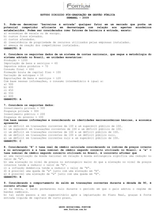 ESTUDO DIRIGIDO PÓS-GRADUAÇÃO EM GESTÃO PÚBLICA
                                        SEMANAL - 2009

5. Pode-se denominar “barreiras à entrada” qualquer fator em um mercado que ponha um
potencial competidor eficiente em desvantagem com relação aos agentes econômicos
estabelecidos. Podem ser considerados como fatores de barreira à entrada, exceto:
a) economias de escala ou de escopo.
b) custos fixos elevados.
c) custos afundados.
d) inexistência de propriedade de recursos utilizados pelas empresas instaladas.
e) ameaça de reação dos competidores instalados.
GABARITO: D

6. Considere os seguintes dados de um sistema de contas nacionais, que segue a metodologia do
sistema adotado no Brasil, em unidades monetárias:
Produção = 1200
Importação de bens e serviços = 60
Impostos sobre produtos = 70
Consumo final = 600
Formação bruta de capital fixo = 100
Variação de estoques = 10
Exportações de bens e serviços = 120
Com base nessas informações, o consumo intermediário é igual a:
a) 500
b) 400
c) 450
d) 550
e) 600
GABARITO: A

7. Considere os seguintes dados:
Investimento privado = 300
Poupança privada = 300
Investimento público = 200
Poupança do governo = 100
Com base nessas informações e considerando as identidades macroeconômicas básicas, a economia
apresenta
a) um déficit em transações correntes de 100 e um superávit público de 100.
b) um superávit em transações correntes de 100 e um déficit público de 100.
c) um déficit em transações correntes de 100 e um déficit público de 100.
d) um déficit em transações correntes de 100 e um déficit público nulo.
e) um déficit em transações correntes nulo e um superávit público de 100.
GABARITO: C

8. Considerando “E” = taxa real de câmbio calculada considerando os índices de preços interno
e no estrangeiro e a taxa nominal de câmbio segundo conceito utilizado no Brasil; e “e” =
taxa nominal de câmbio segundo conceito utilizado no Brasil, é incorreto afirmar que
a) uma valorização da moeda nacional em relação à moeda estrangeira significa uma redução no
valor de “e”.
b) uma elevação no nível de preços no estrangeiro maior do que a elevação no nível de preços
internos tende a reduzir o valor de “E”.
c) a inflação doméstica tende a reduzir o valor de “E”.
d) é possível uma queda de “e” junto com uma elevação em “E”.
e) é possível uma elevação de “e” junto com uma queda em “E”.
GABARITO: B

9. Considerando o comportamento do saldo em transações correntes durante a década de 90, é
correto afirmar que
a) na média, o saldo permaneceu nulo durante o período em que o país adotou o regime de
bandas cambiais.
b) tal saldo passou a ser superavitário após a implantação do Plano Real, graças à forte
entrada líquida de capitais de curto prazo.


                                  GRUPO EDUCACIONAL FORTIUM
                                      www.fortium.com.br
 