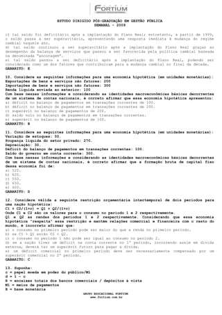 ESTUDO DIRIGIDO PÓS-GRADUAÇÃO EM GESTÃO PÚBLICA
                                        SEMANAL - 2009

c) tal saldo foi deficitário após a implantação do Plano Real; entretanto, a partir de 1999,
o saldo passa a ser superavitário, apresentando uma resposta imediata à mudança do regime
cambial naquele ano.
d) tal saldo continuou a ser superavitário após a implantação do Plano Real graças ao
desempenho da balança de serviços que passou a ser favorecida pela política cambial baseada
na denominada “ancoragem”.
e) tal saldo passou a ser deficitário após a implantação do Plano Real, podendo ser
considerado como um dos fatores que contribuíram para a mudança cambial no final da década.
GABARITO: E

10. Considere as seguintes informações para uma economia hipotética (em unidades monetárias):
Exportações de bens e serviços não fatores: 200
Importações de bens e serviços não fatores: 300
Renda líquida enviada ao exterior: 100
Com base nessas informações e considerando as identidades macroeconômicas básicas decorrentes
de um sistema de contas nacionais, é correto afirmar que essa economia hipotética apresentou:
a) déficit no balanço de pagamentos em transações correntes de 100.
b) déficit no balanço de pagamentos em transações correntes de 200.
c) superávit no balanço de pagamentos de 200.
d) saldo nulo no balanço de pagamentos em transações correntes.
e) superávit no balanço de pagamentos de 100.
GABARITO: B

11. Considere as seguintes informações para uma economia hipotética (em unidades monetárias):
Variação de estoques: 50.
Poupança líquida do setor privado: 270.
Depreciação: 30.
Déficit do balanço de pagamentos em transações correntes: 100.
Saldo do governo em conta corrente: 300.
Com base nessas informações e considerando as identidades macroeconômicas básicas decorrentes
de um sistema de contas nacionais, é correto afirmar que a formação bruta de capital fixo
dessa economia foi de:
a) 520.
b) 620.
c) 550.
d) 650.
e) 600.
GABARITO: D

12. Considere válida a seguinte restrição orçamentária intertemporal de dois períodos para
uma nação hipotética:
C1 + C2/(1+r) = Q1 + Q2/(1+r)
Onde C1 e C2 são os valores para o consumo no período 1 e 2 respectivamente.
Q1 e Q2 as rendas dos períodos 1 e 2 respectivamente. Considerando que essa economia
hipotética “respeita” essa restrição e mantém relações comercial e financeira com o resto do
mundo, é incorreto afirmar que:
a) o consumo no primeiro período pode ser maior do que a renda no primeiro período.
b) se C1 > Q1 então C2 < Q2.
c) o consumo no período 1 não pode ser igual ao consumo no período 2.
d) se a nação tiver um déficit na conta corrente no 1º período, incorrendo assim em dívida
externa, deverá ter um superávit futuro para pagar a dívida.
e) um déficit comercial no primeiro período deve ser necessariamente compensado por um
superávit comercial no 2º período.
GABARITO: C

13. Suponha:
c = papel moeda em poder do público/M1
d = 1 – c
R = encaixes totais dos bancos comerciais / depósitos à vista
M1 = meios de pagamentos
B = base monetária
                                  GRUPO EDUCACIONAL FORTIUM
                                      www.fortium.com.br
 