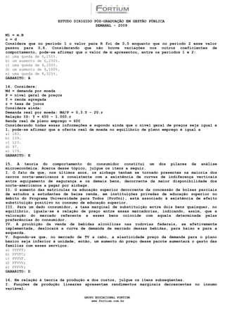 ESTUDO DIRIGIDO PÓS-GRADUAÇÃO EM GESTÃO PÚBLICA
                                        SEMANAL - 2009

M1 = m.B
c = d
Considere que no período 1 o valor para R foi de 0,5 enquanto que no período 2 esse valor
passou para 0,6. Considerando que não houve variações nos outros coeficientes de
comportamento, pode-se afirmar que o valor de m apresentou, entre os períodos 1 e 2:
a) uma queda de 6,250%.
b) um aumento de 6,250%.
c) uma queda de 4,100%.
d) um aumento de 4,100%.
e) uma queda de 8,325%.
GABARITO: A

14. Considere:
Md = demanda por moeda
P = nível geral de preços
Y = renda agregada
r = taxa de juros
Considere ainda:
Demanda real por moeda: Md/P = 0,3.Y – 20.r
Relação IS: Y = 650 – 1.000.r
Renda real de pleno emprego = 600
Considerando todas essas informações e supondo ainda que o nível geral de preços seja igual a
1, pode-se afirmar que a oferta real de moeda no equilíbrio de pleno emprego é igual a
a) 183.
b) 139.
c) 123.
d) 97.
e) 179.
GABARITO: E

15. A teoria do comportamento do consumidor constitui um dos pilares da análise
microeconômica. Acerca desse tópico, julgue os itens a seguir.
I. O fato de que, nos últimos anos, os airbags tenham se tornado presentes na maioria dos
carros norte-americanos é consistente com a existência de curvas de indiferença verticais
entre equipamento de segurança e os demais bens, decorrente da maior disponibilidade dos
norte-americanos a pagar por airbags.
II. O aumento das matrículas na educação superior decorrente da concessão de bolsas parciais
de estudos a estudantes de baixa renda, em instituições privadas de educação superior no
âmbito do Programa Universidade para Todos (ProUni), está associado à existência de efeito
substituição positivo no consumo de educação superior.
III. Para um dado consumidor, a taxa marginal de substituição entre dois bens quaisquer, no
equilíbrio, iguala-se à relação de preço entre essas mercadorias, indicando, assim, que a
valoração do mercado referente a esses bens coincide com aquela determinada pelas
preferências do consumidor.
IV. A proibição da venda de bebidas alcoólicas nas rodovias federais, se efetivamente
implementada, deslocará a curva de demanda de mercado dessas bebidas, para baixo e para a
esquerda.
V. Supondo-se que, no mercado de TV a cabo, a elasticidade preço da demanda para o plano
básico seja inferior à unidade, então, um aumento do preço desse pacote aumentará o gasto das
famílias com esses serviços.
a) VVFFF;
b) VFVFC;
c) FVVVF.
d) FFVVV;
e) FFFVF;
GABARITO: D

16. Em relação à teoria da produção e dos custos, julgue os itens subseqüentes.
I. Funções de produção lineares apresentam rendimentos marginais decrescentes no insumo
variável.

                                  GRUPO EDUCACIONAL FORTIUM
                                      www.fortium.com.br
 