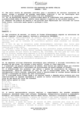ESTUDO DIRIGIDO PÓS-GRADUAÇÃO EM GESTÃO PÚBLICA
                                        SEMANAL - 2009

II. Uma maior escala de operações contribui para a existência de retornos constantes de
escala, porque a produção em grandes quantidades viabiliza o uso de tecnologias mais
avançadas e de equipamentos automatizados e de alto desempenho.
III. Se, em determinada empresa, a produtividade média do trabalhador está aumentando, então,
a produtividade média do fator trabalho nessa empresa é superior ao seu produto marginal.
IV. Despesas com prêmios de seguros e com provisão para depreciação são incluídas nos custos
fixos totais, incorridos mesmo quando a produção é nula.
a) VVFF;
b) VFVF;
c) FVFV.
d) FFVV;
e) FFFV;
GABARITO: C

17. Nas economias de mercado, os preços se formam diferentemente segundo as estruturas de
mercado vigentes. A esse respeito, assinale a alternativa INCORRETA.
a). A elevada substituabilidade de produtos agrícolas, associada ao fato de que na
agricultura, em comparação com outras indústrias, existem poucas barreiras à entrada,
contribui para que as condições de concorrência perfeita sejam atendidas nos mercados
agrícolas.
b). O fato de que os monopólios podem deliberadamente restringir seus lucros para
desencorajar o surgimento de competidores potenciais é incompatível com a política de preço,
conhecida como preço limite.
c). Considere o fato de que, recentemente, os dois principais grupos produtores de aços
longos do país, Gerdau e Arcelor Mittal (ex-Belgo Siderurgia), reajustaram os preços do mesmo
tipo de produto em 9,6% (Diário do Comércio, BH, 15/2/2008). Tal fato pode ser visto como
prática colusiva, adotada pelas empresas no intuito de maximizar seus lucros.
d). A busca de um nicho de mercado, por meio do atendimento de necessidades específicas do
consumidor, constitui uma estratégia competitiva típica de empresas que atuam em mercados
organizados sob a forma de concorrência monopolística.
GABARITO: B

18. As empresas utilizam diferentes estratégias para enfrentar a acirrada concorrência nos
mercados em que atuam. Com relação a esse assunto, julgue os itens seguintes.
I. A premiação com preços promocionais de adesão, mais baixos que aqueles pagos por clientes
mais antigos, exemplifica a estratégia de discriminação de preços baseada no produto.
II. A diferenciação dos produtos, que define o padrão de concorrência da indústria de
refrigerantes, apóia-se sobretudo no fato de que a elasticidade preço da demanda de
refrigerantes é muito elevada, aumentando assim a sensibilidade do consumo dessas bebidas em
relação a alterações de preços dos seus concorrentes.
III. A rivalidade entre firmas tende a se acentuar quando a demanda pelos produtos por elas
comercializados se expande rapidamente e quando os custos incorridos pelos consumidores na
troca de uma marca por outra são elevados.
Estão certos apenas os itens
a) I e II.
b) II e III.
c) apenas o item I.
d) apenas o item II.
e) todos estão errados.
GABARITO: E

19. A teoria macroeconômica procura explicar o comportamento dos grandes agregados
econômicos, abordando temas como inflação, desemprego, desequilíbrios externos e crescimento
econômico. Utilizando os conceitos básicos dessa teoria, assinale a alternativa INCORRETA.
a). No Brasil, tradicionalmente, a balança de serviços e das rendas recebidas e enviadas ao
exterior é negativa, contribuindo, assim, para reduzir o superavit (ou aumentar o deficit) da
balança de transações correntes.
b). No Brasil, a queda das bolsas de valores em 2007, provocada pela crise do setor
imobiliário   nos  Estados   Unidos   da   América  (EUA),   reduziu   os   investimentos  e,
conseqüentemente, conduziu à retração do produto interno bruto (PIB) da economia do país
nesse período.
                                  GRUPO EDUCACIONAL FORTIUM
                                      www.fortium.com.br
 