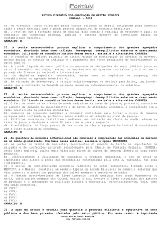ESTUDO DIRIGIDO PÓS-GRADUAÇÃO EM GESTÃO PÚBLICA
                                        SEMANAL - 2009

c). Os elevados lucros auferidos pelos bancos privados no Brasil contribuem para aumentar
tanto a renda nacional como a renda pessoal disponível da economia brasileira.
d). O fato de que a formação bruta de capital fixo somada à variação de estoques é igual ao
somatório das poupanças privada, pública e externa decorre da identidade básica da
contabilidade nacional.
GABARITO: B

20. A teoria macroeconômica procura explicar o comportamento dos grandes agregados
econômicos, abordando temas como inflação, desemprego, desequilíbrios externos e crescimento
econômico. Utilizando os conceitos básicos dessa teoria, assinale a alternativa CORRETA.
a). O conceito de déficit primário se altera quando da postergação de dívidas do governo,
porque inclui os efeitos da inflação e o pagamento dos juros resultante do endividamento do
setor público.
b). A dívida líquida do setor público corresponde às obrigações do setor público junto ao
setor financeiro, excluindo, assim, os empréstimos do governo contraídos junto ao setor
privado não financeiro nacional e internacional.
c). Os depósitos especiais remunerados, assim como os depósitos de poupança, são
contabilizados no agregado monetário M1.
d). Em situação de desemprego, a relação salário-emprego se desloca para baixo, implicando,
assim, que a contração da demanda agregada reduzirá, subseqüentemente, os salários.
GABARITO: D

21. A teoria macroeconômica procura explicar o comportamento dos grandes agregados
econômicos, abordando temas como inflação, desemprego, desequilíbrios externos e crescimento
econômico. Utilizando os conceitos básicos dessa teoria, assinale a alternativa CORRETA.
a). O fato de aumentos na oferta de moeda reduzirem as taxas de juros e, portanto, conduzirem
ao aumento da demanda de investimentos e do nível de atividade econômica é consistente com a
visão monetarista da política monetária.
b). Aumentos na propensão marginal a consumir contribuem para tornar a curva de demanda
agregada mais inclinada e, portanto, menos elástica em relação ao nível de preços.
c). Políticas monetárias restritivas, mediante uma contração da oferta de moeda, elevam as
taxas de juros e deslocam a curva LM para cima e para a esquerda.
d). A existência, no longo prazo, de uma curva de oferta agregada horizontal é consistente
com a visão clássica da economia.
GABARITO: C

22. As questões de economia internacional são cruciais à compreensão das economias de mercado
em um mundo globalizado. Com base nessa análise, assinale a opção INCORRETA.
a). As perdas em termos de bem-estar, decorrentes do aumento da tarifa de importações de
calçados e de confecções aprovado recentemente pela Câmara de Comércio Exterior (CAMEX),
serão tanto maiores, quanto mais elásticas forem as curvas da demanda doméstica para esses
produtos.
b). Contrariamente à utilização de subsídios à produção doméstica, o uso de cotas de
importação não altera o preço das mercadorias beneficiadas pela cota e, portanto, não gera
ineficiência.
c). O acordo de complementação econômica referente ao setor automotivo, firmado entre o
MERCOSUL e o México, constitui um exemplo típico de acordo bilateral de comércio exterior que
visa aumentar o acesso dos produtos dos países membros a terceiros mercados.
d). O Tratado Norte-Americano de Livre Comércio (North American Free Trade Agreement) ou
NAFTA, cujos países membros são Canadá, México e EUA, envolve a livre circulação dos fatores
de produção e a integração de políticas fiscais e monetárias, caracterizando-se, pois, como
uma união econômica.
a) VVFF;
b) VFVF;
c) FVFV.
d) FFVV;
e) FFFV;
GABARITO: B

23. A ação do Estado é crucial para garantir a produção eficiente e eqüitativa de bens
públicos e dos bens privados ofertados pelo setor público. Por essa razão, é importante
                                  GRUPO EDUCACIONAL FORTIUM
                                      www.fortium.com.br
 