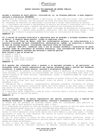 ESTUDO DIRIGIDO PÓS-GRADUAÇÃO EM GESTÃO PÚBLICA
                                        SEMANAL - 2009

estudar a economia do setor público, incluindo-se, aí, as finanças públicas. A esse respeito,
assinale a alternativa INCORRETA.
a) Em razão de serem não-excludentes e não-rivais, os bens públicos puros, como iluminação
pública e defesa nacional, não são providos de forma eficiente pelos mercados privados.
b). Programas de subsídios às exportações ilustram bem a função redistributiva do governo.
c). O crescimento da aversão à desigualdade na maioria dos países é consistente com a Lei de
Wagner como explicação para o aumento dos gastos públicos nas economias de mercado.
d). Impostos sobre o consumo, como o imposto sobre circulação de mercadorias e prestações de
serviços (ICMS) e o imposto sobre produtos industriais (IPI) são regressivos porque o ônus
fiscal desses tributos é proporcionalmente maior para os contribuintes de baixa renda.
GABARITO: B

24. O estudo da economia brasileira é importante para se entender a situação econômica atual
do Brasil. A respeito desse assunto, julgue os seguintes itens.
I. No âmbito do Plano de Metas, além dos investimentos estatais em infra-estrutura e o
estímulo à produção de bens intermediários, destacaram-se, também, os incentivos à indústria
de bens de consumo duráveis, considerada importante fonte de crescimento.
II. O período 1968-1973, conhecido como a era do milagre econômico, caracterizou-se pelas
elevadas taxas de crescimento da economia brasileira, cuja contrapartida foram as taxas de
inflação extremamente elevadas que marcaram o referido período.
Está correto o que se afirma em:
a) apenas o item I.
b) apenas o item II.
c) todos os itens estão corretos.
d) todos os itens estão errados.
GABARITO: A

25.A questão das interações entre o governo e os mercados privados e, em particular, as
discussões sobre os marcos regulatórios são tópicos relevantes para a análise dos fenômenos
econômicos. A respeito desse assunto, assinale a alternativa INCORRETA.
a) A intervenção do governo no mercado pesqueiro conduz a melhorias de eficiência porque,
nesse mercado, a inexistência (ou precariedade) dos direitos de propriedade pode levar a um
consumo excessivo da fauna marinha, comprometendo, assim, a disponibilidade de longo prazo
desses recursos.
b) Em um sistema de equilíbrio geral, em que somente os preços relativos são considerados, a
lei de Walras afirma que, para quaisquer níveis de preço, o valor da demanda agregada
excedente é zero.
c) Supondo-se que a indústria cinematográfica apresente economias crescentes de escala,
então, os custos marginais situar-se-ão abaixo dos custos médios e, por essa razão, a fixação
dos preços ao nível do custo marginal não cobrirá os custos unitários, provocando, assim,
déficits para a firma regulada.
d) O equilíbrio geral competitivo, além de justo, situa-se sobre a curva de contrato, sendo,
pois, eficiente no sentido de Pareto.
GABARITO: D

26.As discussões sobre os marcos regulatórios são tópicos relevantes para a análise dos
fenômenos econômicos. A respeito desse assunto, assinale a alternativa CORRETA.
a) Filmes que são passados na televisão aberta podem ser considerados bens públicos e,
portanto, têm o custo marginal de produção igual a zero.
b) A intervenção do governo na área de educação e cultura decorre do fato de esses serviços
gerarem externalidades positivas e serem considerados bens públicos puros.
c) Supondo-se que a indústria cinematográfica apresente economias crescentes de escala,
então, os custos marginais situar-se-ão abaixo dos custos médios e, por essa razão, a fixação
dos preços ao nível do custo marginal não cobrirá os custos unitários, provocando, assim,
déficits para a firma regulada.
d) Se, no curto prazo, a oferta de bons atores for perfeitamente inelástica, então, a
tributação da produção cinematográfica acarreta apenas efeito substituição e anula, assim, as
perdas em termos de bem-estar.
e) Caso a curva de custo médio para o mercado de televisão a cabo, no Brasil, seja
decrescente dentro do intervalo relevante da demanda, caracterizando-se, assim, como um

                                  GRUPO EDUCACIONAL FORTIUM
                                      www.fortium.com.br
 