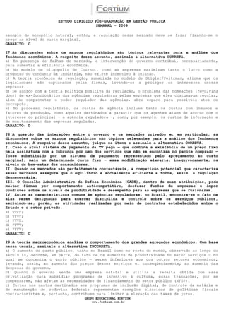 ESTUDO DIRIGIDO PÓS-GRADUAÇÃO EM GESTÃO PÚBLICA
                                        SEMANAL - 2009

exemplo de monopólio natural, então, a regulação desse mercado deve se fazer fixando-se o
preço ao nível do custo marginal.
GABARITO: C

27.As discussões sobre os marcos regulatórios são tópicos relevantes para a análise dos
fenômenos econômicos. A respeito desse assunto, assinale a alternativa CORRETA.
a) Em presença de falhas de mercado, a intervenção do governo contribui, necessariamente,
para aumentar a eficiência econômica.
b) No modelo de oligopólio de Cournot, como as empresas maximizam tanto o lucro como a
produção do conjunto da indústria, não existe incentivo à colusão.
c) A teoria econômica da regulação, sumariada no modelo de Stigler/Peltzman, afirma que os
legisladores são capturados pelas firmas, levando-os a proteger os interesses dessas
empresas.
d) De acordo com a teoria política positiva da regulação, o problema das nomeações (revolving
door) de ex-funcionários das agências reguladoras pelas empresas que eles costumavam regular,
além de comprometer o poder regulador das agências, abre espaço para possíveis atos de
corrupção.
e) No processo regulatório, os custos de agência incluem tanto os custos com insumos e
fatores de produção, como aqueles destinados a garantir que os agentes atuem de acordo com o
interesse do principal — a agência reguladora —, como, por exemplo, os custos de informação e
de monitoramento das empresas reguladas.
GABARITO: D

28.A questão das interações entre o governo e os mercados privados e, em particular, as
discussões sobre os marcos regulatórios são tópicos relevantes para a análise dos fenômenos
econômicos. A respeito desse assunto, julgue os itens e assinale a alternativa CORRETA.
I. Caso o atual sistema de pagamento da TV paga — que combina a existência de um preço fixo
pela assinatura com a cobrança por uso dos serviços que não se encontram no pacote comprado —
fosse substituído por um sistema de pagamento representado pelo apreçamento ao custo
marginal, mais um determinado custo fixo — essa modificação elevaria, inequivocamente, os
níveis de bem-estar dos consumidores.
II. Quando os mercados são perfeitamente contestáveis, a competição potencial que caracteriza
esses mercados assegura que o equilíbrio é socialmente eficiente e torna, assim, a regulação
desnecessária.
III. O Conselho Administrativo de Defesa Econômica (CADE), dentro de suas atribuições, pode
multar firmas por comportamento anticompetitivo, desfazer fusões de empresas e impor
condições sobre os níveis de produtividade e desempenho para as empresas que se fusionaram.
IV. Entre as características comuns às agências reguladoras, no Brasil, encontra-se o fato de
elas serem designadas para exercer disciplina e controle sobre os serviços públicos,
excluindo-se, porém, as atividades realizadas por meio de contratos estabelecidos entre o
Estado e o setor privado.
a) VVFF;
b) VFVF;
c) FVVE.
d) FFVV;
e) FFFV;
GABARITO: C

29.A teoria macroeconômica analisa o comportamento dos grandes agregados econômicos. Com base
nessa teoria, assinale a alternativa INCORRETA.
a) O aumento do gasto público, tanto no Brasil como no resto do mundo, observado ao longo do
século XX, decorre, em parte, do fato de os aumentos de produtividade no setor serviços — no
qual se concentra o gasto público — serem inferiores aos dos outros setores econômicos,
levando, assim, ao aumento dos preços desses serviços e, conseqüentemente, ao aumento das
despesas do governo.
b) Quando o governo vende uma empresa estatal e utiliza a receita obtida com essa
privatização para subsidiar programas de incentivo à cultura, essas transações, por se
compensarem, não afetam as necessidades de financiamento do setor público (NFSP).
c) Cortes nos gastos destinados aos programas de inclusão digital, de controle da malária e
de manutenção de rodovias federais representam exemplos clássicos de políticas fiscais
contracionistas e, portanto, contribuem para limitar a elevação das taxas de juros.
                                  GRUPO EDUCACIONAL FORTIUM
                                      www.fortium.com.br
 