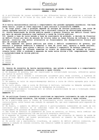 ESTUDO DIRIGIDO PÓS-GRADUAÇÃO EM GESTÃO PÚBLICA
                                        SEMANAL - 2009

d) A proliferação de caixas automáticos dos diferentes bancos, que permitem a retirada de
dinheiro durante as 24 horas do dia, pode levar à redução da velocidade de circulação da
moeda.
GABARITO: B

30.A teoria macroeconômica analisa o comportamento dos grandes agregados econômicos. Com base
nessa teoria, julgue os itens seguintes e após assinale a alternativa CORRETA.
I. No longo prazo, como a produção depende do estoque de fatores produtivos, uma curva de
oferta agregada vertical é consistente com a dicotomia clássica da neutralidade monetária.
II. Ocorre monetização da dívida pública quando o governo financia seu déficit fiscal tanto
por meio de emissão monetária como mediante a venda de títulos públicos.
III. Quando a taxa de juros excede a taxa de crescimento da produção, a decisão de financiar
um déficit fiscal por meio da emissão de títulos reduz as taxas futuras de inflação e, nesse
sentido, constitui uma melhor alternativa ao financiamento dos desequilíbrios fiscais por
meio da criação de moeda.
IV. Uma expansão dos gastos públicos que eleva o déficit orçamentário do governo, por
diminuir a poupança doméstica e aumentar a taxa de juros real, aprecia a moeda nacional,
contribuindo, assim, para elevar o déficit (ou reduzir o superávit) do balanço comercial.
V. Níveis elevados de inflação aumentam os níveis de senhoriagem em relação ao produto
interno bruto (PIB) e conduzem à expansão da razão entre dívida e PIB, comprometendo, assim,
a sustentabilidade da dívida pública.
a) VVFFF;
b) VFFVV;
c) FVVFF.
d) FFVVF;
e) FFFVV;
GABARITO: B

31. Acerca de conceitos da teoria macroeconômica, que estuda a mensuração e o comportamento
dos grandes agregados econômicos, assinale a opção correta.
a) As despesas do governo, que são registradas na contabilidade nacional, referem-se apenas
aos gastos do governo federal.
b) Ao afirmar que o consumo é influenciado unicamente pela renda corrente, a hipótese do
ciclo de vida implica que a poupança varia ao longo da vida dos agentes econômicos, de forma
previsível.
c) Um aumento no valor do seguro-desemprego desloca a curva de oferta agregada para cima e
para a esquerda.
d) No curto prazo, como a curva de Phillips é vertical, variações na demanda agregada não
alteram o nível de produção e a taxa de desemprego da economia.
e) O efeito deslocamento (crowding out) se refere à possibilidade de que a tributação reduza
o investimento privado.
GABARITO: C

32. As políticas fiscais e monetárias constituem um importante instrumento da ação do governo
para a estabilização econômica. Com relação a esse assunto, assinale a opção correta.
a) Se a publicidade para os fundos de investimentos atrair recursos, antes depositados em
conta-corrente, então haverá uma redução do agregado M1, que será compensada pela expansão do
agregado M2.
b) No Brasil, o aumento do déficit público é particularmente indesejável em razão de ele
contribuir para diminuir as já reduzidas taxas de poupança, comprometendo, assim, o
financiamento do processo de desenvolvimento.
c) Uma forma de diminuir os pagamentos de juros ao exterior, no futuro, seria combinar uma
política fiscal expansionista com uma política monetária restritiva.
d) A expansão do consumo privado, associada à redução das alíquotas do imposto de renda de
pessoa física (IRPF), em termos percentuais, equivale ao aumento da renda disponível,
decorrente do corte de impostos.
e) De acordo com a equivalência ricardiana, um aumento do déficit público conduzirá, não
somente à redução do consumo corrente, mas reduzirá também os gastos de investimento.
GABARITO: B


                                  GRUPO EDUCACIONAL FORTIUM
                                      www.fortium.com.br
 