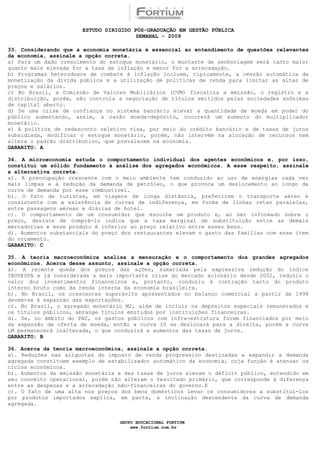 ESTUDO DIRIGIDO PÓS-GRADUAÇÃO EM GESTÃO PÚBLICA
                                        SEMANAL - 2009

33. Considerando que a economia monetária é essencial ao entendimento de questões relevantes
da economia, assinale a opção correta.
a) Para um dado crescimento do estoque monetário, o montante de senhoriagem será tanto maior
quanto mais elevada for a taxa de inflação e menor for a arrecadação.
b) Programas heterodoxos de combate à inflação incluem, tipicamente, a cessão automática da
monetização da dívida pública e a utilização de políticas de renda para limitar as altas de
preços e salários.
c) No Brasil, a Comissão de Valores Mobiliários (CVM) fiscaliza a emissão, o registro e a
distribuição, porém, não controla a negociação de títulos emitidos pelas sociedades anônimas
de capital aberto.
d) Se uma crise de confiança no sistema bancário elevar a quantidade de moeda em poder do
público aumentando, assim, a razão moeda-depósito, ocorrerá um aumento do multiplicador
monetário.
e) A política de redesconto seletivo visa, por meio do crédito bancário e de taxas de juros
subsidiada, modificar o estoque monetário, porém, não intervém na alocação de recursos nem
altera o padrão distributivo, que prevalecem na economia.
GABARITO: A

34. A microeconomia estuda o comportamento individual dos agentes econômicos e, por isso,
constitui um sólido fundamento à análise dos agregados econômicos. A esse respeito, assinale
a alternativa correta.
a). A preocupação crescente com o meio ambiente tem conduzido ao uso de energias cada vez
mais limpas e à redução da demanda de petróleo, o que provoca um deslocamento ao longo da
curva de demanda por esse combustível.
b). O fato de turistas, em viagens de longa distância, preferirem o transporte aéreo é
consistente com a existência de curvas de indiferença, em forma de linhas retas paralelas,
entre passagens aéreas e diárias de hotel.
c). O comportamento de um consumidor que escolhe um produto e, ao ser informado sobre o
preço, desiste de comprá-lo indica que a taxa marginal de substituição entre as demais
mercadorias e esse produto é inferior ao preço relativo entre esses bens.
d). Aumentos substanciais do preço dos restaurantes elevam o gasto das famílias com esse item
do orçamento.
GABARITO: C

35. A teoria macroeconômica analisa a mensuração e o comportamento dos grandes agregados
econômicos. Acerca desse assunto, assinale a opção correta.
a). A recente queda dos preços das ações, sumariada pela expressiva redução do índice
IBOVESPA e já considerada a mais importante crise do mercado acionário desde 2002, reduziu o
valor dos investimentos financeiros e, portanto, conduziu à contração tanto do produto
interno bruto como da renda interna da economia brasileira.
b). No Brasil, os crescentes superávits apresentados no balanço comercial a partir de 1998
devem-se à expansão das exportações.
c). No Brasil, o agregado monetário M2, além de incluir os depósitos especiais remunerados e
os títulos públicos, abrange títulos emitidos por instituições financeiras.
d). Se, no âmbito do PAC, os gastos públicos com infra-estrutura forem financiados por meio
da expansão da oferta de moeda, então a curva IS se deslocará para a direita, porém a curva
LM permanecerá inalterada, o que conduzirá a aumentos das taxas de juros.
GABARITO: B

36. Acerca da teoria macroeconômica, assinale a opção correta.
a). Reduções nas alíquotas do imposto de renda progressivo destinadas a expandir a demanda
agregada constituem exemplo de estabilizador automático da economia, cuja função é atenuar os
ciclos econômicos.
b). Aumentos da emissão monetária e das taxas de juros elevam o déficit público, entendido em
seu conceito operacional, porém não alteram o resultado primário, que corresponde à diferença
entre as despesas e a arrecadação não-financeiras do governo.E
c). O fato de uma alta nos preços dos bens domésticos levar os consumidores a substituí-los
por produtos importados explica, em parte, a inclinação descendente da curva de demanda
agregada.


                                  GRUPO EDUCACIONAL FORTIUM
                                      www.fortium.com.br
 