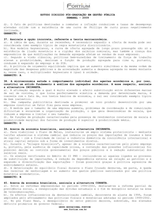 ESTUDO DIRIGIDO PÓS-GRADUAÇÃO EM GESTÃO PÚBLICA
                                        SEMANAL - 2009

d). O fato de políticas destinadas a combater a inflação conduzirem a taxas de desemprego
elevadas colide com a existência de uma curva de Phillips de curto prazo negativamente
inclinada.
GABARITO: C

37. Assinale a opção incorreta, referente a teoria macroeconômica.
a). A idéia de que, durante as recessões, é necessário expandir a oferta de moeda pode ser
considerada como exemplo típico de regra monetarista discricionária.
b). Nos modelos keynesianos, a curva de oferta agregada de longo prazo pressupõe não só a
existência de ilusão monetária e a rigidez dos salários nominais, mas também a crença dos
empresários de que modificações na demanda agregada afetam as vendas de suas empresas.
c). Segundo a visão clássica, políticas bem-sucedidas de treinamento da força de trabalho
elevam a produtividade, deslocam a função de produção agregada para cima e, portanto,
conduzem à expansão do emprego e do PIB.
d). A política de orçamento equilibrado implica que um aumento simultâneo e da mesma ordem de
magnitude das despesas públicas e da arrecadação aumenta a despesa agregada no mesmo montante
e, nesse caso, o multiplicador keynesiano é igual à unidade.
GABARITO: A

38. A microeconomia estuda o comportamento individual dos agentes econômicos e, por isso,
constitui um sólido fundamento à análise dos agregados econômicos. A esse respeito, assinale
a alternativa INCORRETA.
a). A afirmação segundo a qual é muito elevado o efeito substituição entre diferentes marcas
de sal de cozinha, o que torna perfeitamente elástica a demanda por determinada marca, é
coerente com o fato de, nos textos básicos de economia, o sal ser considerado exemplo típico
de bem inelástico.
b). Uma campanha publicitária destinada a promover um novo produto desenvolvido por uma
empresa constitui um fator fixo para essa empresa.
c). À medida que o tamanho de uma empresa aumenta, problemas de coordenação e de comunicação
dificultam e encarecem a organização da produção, o que gera deseconomias de escala, que
induzem a empresa a limitar o seu tamanho.
d). Em funções de produção caracterizadas pela presença de rendimentos constantes de escala à
produtividade marginal dos fatores de produção é superior à produtividade média.
GABARITO: D

39. Acerca da economia brasileira, assinale a alternativa INCORRETA.
a). Para viabilizar o Plano de Metas, instaurou-se um amplo sistema protecionista — mediante
tarifas aduaneiras e sistema cambial que reduzia os preços das importações de insumos e bens
de capital — com a finalidade de isolar a indústria doméstica da concorrência internacional e
atrair capital externo sob a forma de investimentos diretos.
b). Durante o “milagre brasileiro”, apesar de a economia caracterizar-se pelo pleno emprego
e, portanto, pela ausência de capacidade ociosa, a contenção das pressões inflacionárias foi
possível devido ao controle governamental dos preços públicos e à redução substancial dos
salários reais.
c). Os avanços verificados no âmbito do II PND — incluindo-se aí aqueles ligados ao processo
de substituição de importações, à redução da dependência externa em relação ao petróleo e à
expansão e diversificação das exportações — foram possíveis graças à política agressiva de
endividamento externo.
d). A deterioração do equilíbrio fiscal durante o Plano Cruzado deveu-se, em parte, à queda
das receitas de senhoriagem e ao aumento dos gastos públicos sancionados por uma política
monetária acomodatícia.
GABARITO: B

40. Acerca da economia brasileira, assinale a alternativa CORRETA.
a). Entre as reformas empreendidas no período 1994-2002, destacam-se a reforma parcial da
previdência social, a renegociação das dívidas estaduais e o fim do monopólio estatal na área
de telecomunicações.
b). Os efeitos inflacionários da desvalorização cambial, decorrente do ajuste de 1999, foram
ampliados pelo afrouxamento das políticas fiscais e monetárias adotadas no período 1999-2002.
c). No pós Plano Real, o desequilíbrio do setor público decorre, sobretudo, dos elevados
déficits primários do governo federal.
                                  GRUPO EDUCACIONAL FORTIUM
                                      www.fortium.com.br
 