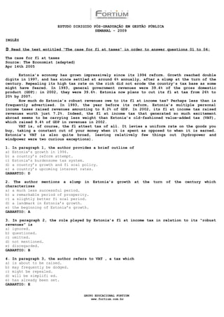 ESTUDO DIRIGIDO PÓS-GRADUAÇÃO EM GESTÃO PÚBLICA
                                        SEMANAL - 2009

INGLÊS

 Read the text entitled “The case for fl at taxes” in order to answer questions 01 to 04:

The case for fl at taxes
Source: The Economist (adapted)
Apr 14th 2005

      Estonia’s economy has grown impressively since its 1994 reform. Growth reached double
digits in 1997, and has since settled at around 6% annually, after a slump at the turn of the
century. Repealing its high tax rate on the rich did not erode the country’s tax base as some
might have feared. In 1993, general government revenues were 39.4% of the gross domestic
product (GDP); in 2002, they were 39.6%. Estonia now plans to cut its fl at tax from 26% to
20% by 2007.
      How much do Estonia’s robust revenues owe to its fl at income tax? Perhaps less than is
frequently advertised. In 1993, the year before its reform, Estonia’s multiple personal
income taxes raised revenues amounting to 8.2% of GDP. In 2002, its fl at income tax raised
revenues worth just 7.2%. Indeed, the fl at income tax that generated so much excitement
abroad seems to be carrying less weight than Estonia’s old-fashioned value-added tax (VAT),
which raised 9.4% of GDP in revenues in 2002.
      VAT is, of course, the fl attest tax of all. It levies a uniform rate on the goods you
buy, taking a constant cut of your money when it is spent as opposed to when it is earned.
Estonia’s VAT is also quite broad, leaving relatively few things out (hydropower and
windpower were two curious exceptions).

1. In paragraph 1, the author provides a brief outline of
a) Estonia’s growth in 1994.
b) a country’s reform attempt.
c) Estonia’s burdensome tax system.
d) a country’s growth and fi scal policy.
e) a country’s upcoming interest rates.
GABARTIO: D

2. The author mentions a slump in       Estonia’s   growth    at   the   turn   of   the   century   which
characterizes
a) a much less successful period.
b) a remarkable period of prosperity.
c) a slightly better fi scal period.
d) a landmark in Estonia’s growth.
e) the beginning of Estonia’s growth.
GABARTIO: A

3. In paragraph 2, the role played by Estonia’s fl at income tax in relation to its “robust
revenues” is
a) ignored.
b) questioned.
c) omitted.
d) not mentioned.
e) disregarded.
GABARTIO: B

4. In paragraph 3, the author refers to VAT , a tax which
a) is about to be raised.
b) may frequently be dodged.
c) might be repealed.
d) will be simplifi ed.
e) has already been set.
GABARTIO: E

                                  GRUPO EDUCACIONAL FORTIUM
                                      www.fortium.com.br
 