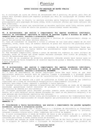 ESTUDO DIRIGIDO PÓS-GRADUAÇÃO EM GESTÃO PÚBLICA
                                        SEMANAL - 2009

b). A inclinação da curva de oferta de determinado bem é positiva, em parte, pelo fato de
preços mais elevados permitirem expandir produção por meio da incorporação de insumos menos
produtivos.
c). Supondo-se que, no Brasil, os serviços providos pelos hospitais públicos sejam usados
principalmente pela população de baixa renda, então é possível afirmar que esses serviços são
bens inferiores.
d). As flutuações de preço que caracterizam os mercados agrícolas serão tanto maiores quanto
mais elástica for a curva de oferta dos produtos transacionados nesses mercados.
GABARITO: D

45. A microeconomia, que analisa o comportamento dos agentes econômicos individuais,
constitui um instrumental importante na análise de questões ligadas à economia da saúde. A
respeito desse assunto, assinale a alternativa CORRETA.
a). Aumentos nos preços das cirurgias plásticas e técnicas de rejuvenescimento elevam os
gastos dos pacientes com esses serviços médicos.
b). Caso um consumidor se disponha a trocar a reforma de sua casa pela compra de um novo
automóvel, então, nesse caso, um aumento eventual do preço dos veículos não provocará efeito
renda.
c). As economias de escala que caracterizam a produção de serviços hospitalares fazem que,
nos grandes hospitais, os custos médios dos procedimentos sejam inferiores àqueles que
prevalecem nos pequenos hospitais.
d). Nos mercados competitivos, quando o preço de mercado for superior ao custo unitário de
produção, então as firmas que atuam nesses mercados elevarão seus níveis de produção, no
intuito de maximizarem seus lucros.
e). O fato de as academias de ginástica geralmente cobrarem preços mais baixos para os
horários em que há baixa freqüência de usuários explica-se porque a demanda, nesses horários,
é mais inelástica.
GABARITO: C

46. A microeconomia, que analisa o comportamento dos agentes econômicos individuais,
constitui um instrumental importante na análise de questões ligadas à economia da saúde. A
respeito desse assunto, assinale a alternativa INCORRETA.
a). O fato de medicamentos de marcas registradas serem bem mais caros do que seus
equivalentes genéricos decorre mais de aspectos ligados à propaganda e à promoção desses
remédios junto à classe médica do que de características relacionadas à fabricação desses
produtos.
b). Como a curva de demanda com a qual se confrontam as firmas que atuam em uma indústria
organizada sob a forma de concorrência monopolística é negativamente inclinada, é
possível, para essas firmas, expandir a produção a custos menores.
c). Acordos colusivos entre empresas oligopolistas são dificultados em razão de as empresas
envolvidas apresentarem custos distintos de produção e confrontarem-se com flutuações
substanciais da demanda por seus produtos.
d). Alocações produzidas pelos mercados privados somente serão eficientes no sentido de
Pareto, se o custo marginal social dessas alocações for igual ao seu benefício marginal, e se
elas gerarem uma distribuição eqüitativa dos recursos.
e). A legislação do salário mínimo eleva artificialmente os salários dos trabalhadores menos
produtivos e menos especializados em relação àqueles que prevaleceriam na ausência desse tipo
de legislação.
GABARITO: D

47. Considerando a teoria macroeconômica, que analisa o comportamento dos grandes agregados
econômicos, assinale a alternativa correta.
a). Despesas com programas como o Bolsa Família e o Programa de Assistência ao Trabalhador
Rural (FUNRURAL) constituem, na contabilidade nacional, gastos do governo e, portanto,
integram o produto interno bruto (PIB), computado sob a ótica da despesa.
b). O valor correspondente à venda de minério de ferro a uma produtora de aço e o valor da
fabricação do aço dessa mesma empresa são contabilizados no valor agregado e, portanto,
concorrem para elevar a renda interna bruta da economia.
c). Ocorrerá uma redução da renda disponível caso o estado de São Paulo aumente de 12% para
18% a alíquota do imposto sobre a circulação de mercadorias e serviços dos produtos da

                                  GRUPO EDUCACIONAL FORTIUM
                                      www.fortium.com.br
 