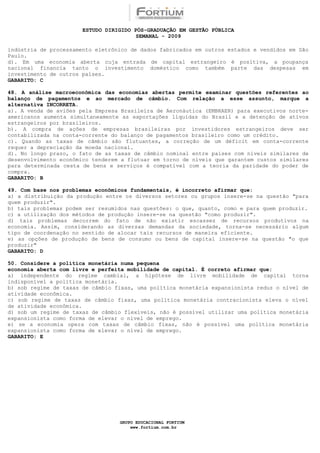 ESTUDO DIRIGIDO PÓS-GRADUAÇÃO EM GESTÃO PÚBLICA
                                        SEMANAL - 2009

indústria de processamento eletrônico de dados fabricados em outros estados e vendidos em São
Paulo.
d). Em uma economia aberta cuja entrada de capital estrangeiro é positiva, a poupança
nacional financia tanto o investimento doméstico como também parte das despesas em
investimento de outros países.
GABARITO: C

48. A análise macroeconômica das economias abertas permite examinar questões referentes ao
balanço de pagamentos e ao mercado de câmbio. Com relação a esse assunto, marque a
alternativa INCORRETA.
a). A venda de aviões pela Empresa Brasileira de Aeronáutica (EMBRAER) para executivos norte-
americanos aumenta simultaneamente as exportações líquidas do Brasil e a detenção de ativos
estrangeiros por brasileiros.
b). A compra de ações de empresas brasileiras por investidores estrangeiros deve ser
contabilizada na conta-corrente do balanço de pagamentos brasileiro como um crédito.
c). Quando as taxas de câmbio são flutuantes, a correção de um déficit em conta-corrente
requer a depreciação da moeda nacional.
d). No longo prazo, o fato de as taxas de câmbio nominal entre países com níveis similares de
desenvolvimento econômico tenderem a flutuar em torno de níveis que garantem custos similares
para determinada cesta de bens e serviços é compatível com a teoria da paridade do poder de
compra.
GABARITO: B

49. Com base nos problemas econômicos fundamentais, é incorreto afirmar que:
a) a distribuição da produção entre os diversos setores ou grupos insere-se na questão "para
quem produzir".
b) tais problemas podem ser resumidos nas questões: o que, quanto, como e para quem produzir.
c) a utilização dos métodos de produção insere-se na questão "como produzir".
d) tais problemas decorrem do fato de não existir escassez de recursos produtivos na
economia. Assim, considerando as diversas demandas da sociedade, torna-se necessário algum
tipo de coordenação no sentido de alocar tais recursos de maneira eficiente.
e) as opções de produção de bens de consumo ou bens de capital insere-se na questão "o que
produzir"
GABARITO: D

50. Considere a política monetária numa pequena
economia aberta com livre e perfeita mobilidade de capital. É correto afirmar que:
a) independente do regime cambial, a hipótese de livre mobilidade de capital torna
indisponível a política monetária.
b) sob regime de taxas de câmbio fixas, uma política monetária expansionista reduz o nível de
atividade econômica.
c) sob regime de taxas de câmbio fixas, uma política monetária contracionista eleva o nível
de atividade econômica.
d) sob um regime de taxas de câmbio flexíveis, não é possível utilizar uma política monetária
expansionista como forma de elevar o nível de emprego.
e) se a economia opera com taxas de câmbio fixas, não é possível uma política monetária
expansionista como forma de elevar o nível de emprego.
GABARITO: E




                                  GRUPO EDUCACIONAL FORTIUM
                                      www.fortium.com.br
 