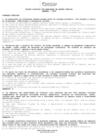 ESTUDO DIRIGIDO PÓS-GRADUAÇÃO EM GESTÃO PÚBLICA
                                        SEMANAL - 2009

FINANÇAS PÚBLICAS

1. Os mecanismos da tributação afetam grande parte do sistema econômico. Com relação à teoria
da tributação, identifique a afirmativa correta.
a) Os efeitos da aplicação do imposto unitário podem afetar apenas o consumidor.
b) Uma curva de oferta perfeitamente elástica implicará no repasse parcial do ônus tributário
aos consumidores via aumento de preços.
c) Um imposto muito elevado resulta em um peso morto também muito elevado, mas a arrecadação
do governo é pequena, pois o imposto reduz sensivelmente o tamanho do mercado.
d) Em um mercado monopolista, o imposto ad-valorem propicia uma arrecadação de tributos menor
do que aquela oriunda do imposto unitário.
e) A aplicação dos impostos diretos, que admitem repasse, afeta a disposição de oferta dos
proprietários de trabalho e capital, na medida em que a incidência tributária valoriza o
trabalho e a poupança e desvaloriza o consumo.
GABARITO: E

2. Afirma-se que o conceito de tributo, de forma resumida, é sempre um pagamento compulsório
em moeda, forma normal de extinção da obrigação tributária. No tocante ao conceito de
tributo, no Brasil, aponte a única opção falsa.
a) O imposto é de competência privativa, atribuída pela Constituição Federal.
b) A taxa tem como fato gerador o exercício regular do poder de polícia ou sua utilização
efetiva ou potencial de serviço público, específico e divisível, prestado ou colocado à
disposição do contribuinte.
c) O imposto é considerado uma receita corrente e se origina da obrigação social dos cidadãos
de contribuírem para a manutenção da coisa pública.
d) A receita tributária é composta, exclusivamente, por impostos e taxas.
e) A taxa não pode ter base de cálculo ou fato gerador idênticos ao do imposto, nem ser
calculada em função do capital das empresas.
GABARITO: D

3. Do ponto de vista da eficiência econômica e da competitividade dos produtos brasileiros
nos mercados doméstico e internacional, há enormes entraves fiscais que precisam ser
eliminados. Aponte a opção falsa no que concerne a esses entraves fiscais.
a) O efeito da tributação que desonera as operações financeiras.
b) A tributação dos bens de capital.
c) O pesado ônus sobre as exportações.
d) O peso dos impostos que incidem sobre matérias primas e demais insumos utilizados no
processo de produção.
e) Correção de injustiças derivadas da regressividade dos tributos.
GABARITO: D

4. Os impostos são modalidades de tributos cuja cobrança tem por fato gerador situação
independente de qualquer atividade estatal específica, relativa ao contribuinte. Assim,
indique qual opção que não condiz com a realidade referente ao Imposto sobre a Propriedade
Territorial Rural.
a) Sua destinação legal é distribuída entre a União (50%) e os Estados (50%), onde os imóveis
estiverem situados.
b) Tem suas alíquotas fixadas de forma a desestimular a manutenção de propriedades
improdutivas.
c) É de competência da União.
d) São contribuintes o proprietário do imóvel, o titular de seu domínio útil, ou o seu
possuidor a qualquer título.
e) Tem como fato gerador a propriedade, o domicílio útil ou a posse de imóvel localizado fora
da zona urbana do município.
GABARITO: A

5. O sistema tributário brasileiro é bastante complexo, tanto pelo grande número de impostos
que incidem sobre os mais diversos fatos geradores como pela sua estrutura. Assinale a única
opção falsa no que tange aos tipos e características dos impostos no Brasil.
a) Os impostos específicos são aqueles cujo valor do imposto é fixo em termos monetários.
b) Os impostos ad valorem são pró-cíclicos.
                                  GRUPO EDUCACIONAL FORTIUM
                                      www.fortium.com.br
 