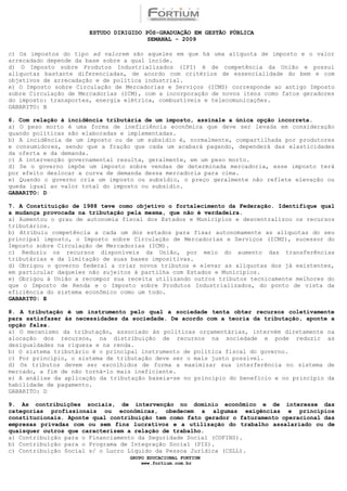 ESTUDO DIRIGIDO PÓS-GRADUAÇÃO EM GESTÃO PÚBLICA
                                        SEMANAL - 2009

c) Os impostos do tipo ad valorem são aqueles em que há uma alíquota de imposto e o valor
arrecadado depende da base sobre a qual incide.
d) O Imposto sobre Produtos Industrializados (IPI) é de competência da União e possui
alíquotas bastante diferenciadas, de acordo com critérios de essencialidade do bem e com
objetivos de arrecadação e de política industrial.
e) O Imposto sobre Circulação de Mercadorias e Serviços (ICMS) corresponde ao antigo Imposto
sobre Circulação de Mercadorias (ICM), com a incorporação de novos itens como fatos geradores
do imposto: transportes, energia elétrica, combustíveis e telecomunicações.
GABARITO: B

6. Com relação à incidência tributária de um imposto, assinale a única opção incorreta.
a) O peso morto é uma forma de ineficiência econômica que deve ser levada em consideração
quando políticas são elaboradas e implementadas.
b) A incidência de um imposto ou de um subsídio é, normalmente, compartilhada por produtores
e consumidores, sendo que a fração que cada um acabará pagando, dependerá das elasticidades
da oferta e da demanda.
c) A intervenção governamental resulta, geralmente, em um peso morto.
d) Se o governo impõe um imposto sobre vendas de determinada mercadoria, esse imposto terá
por efeito deslocar a curva de demanda dessa mercadoria para cima.
e) Quando o governo cria um imposto ou subsídio, o preço geralmente não reflete elevação ou
queda igual ao valor total do imposto ou subsídio.
GABARITO: D

7. A Constituição de 1988 teve como objetivo o fortalecimento da Federação. Identifique qual
a mudança provocada na tributação pela mesma, que não é verdadeira.
a) Aumentou o grau de autonomia fiscal dos Estados e Municípios e descentralizou os recursos
tributários.
b) Atribuiu competência a cada um dos estados para fixar autonomamente as alíquotas do seu
principal imposto, o Imposto sobre Circulação de Mercadorias e Serviços (ICMS), sucessor do
Imposto sobre Circulação de Mercadorias (ICM).
c) Reduziu os recursos disponíveis da União, por meio do aumento das transferências
tributárias e da limitação de suas bases impositivas.
d) Obrigou o governo federal a criar novos tributos e elevar as alíquotas dos já existentes,
em particular daqueles não sujeitos à partilha com Estados e Municípios.
e) Obrigou à União a recompor sua receita utilizando outros tributos tecnicamente melhores do
que o Imposto de Renda e o Imposto sobre Produtos Industrializados, do ponto de vista da
eficiência do sistema econômico como um todo.
GABARITO: E

8. A tributação é um instrumento pelo qual a sociedade tenta obter recursos coletivamente
para satisfazer às necessidades da sociedade. De acordo com a teoria da tributação, aponte a
opção falsa.
a) O mecanismo da tributação, associado às políticas orçamentárias, intervém diretamente na
alocação dos recursos, na distribuição de recursos na sociedade e pode reduzir as
desigualdades na riqueza e na renda.
b) O sistema tributário é o principal instrumento de política fiscal do governo.
c) Por princípio, o sistema de tributação deve ser o mais justo possível.
d) Os tributos devem ser escolhidos de forma a maximizar sua interferência no sistema de
mercado, a fim de não torná-lo mais ineficiente.
e) A análise da aplicação da tributação baseia-se no princípio do benefício e no princípio da
habilidade de pagamento.
GABARITO: D

9. As contribuições sociais, de intervenção no domínio econômico e de interesse das
categorias profissionais ou econômicas, obedecem a algumas exigências e princípios
constitucionais. Aponte qual contribuição tem como fato gerador o faturamento operacional das
empresas privadas com ou sem fins lucrativos e a utilização do trabalho assalariado ou de
quaisquer outros que caracterizem a relação de trabalho.
a) Contribuição para o Financiamento da Seguridade Social (COFINS).
b) Contribuição para o Programa de Integração Social (PIS).
c) Contribuição Social s/ o Lucro Líquido da Pessoa Jurídica (CSLL).
                                  GRUPO EDUCACIONAL FORTIUM
                                      www.fortium.com.br
 