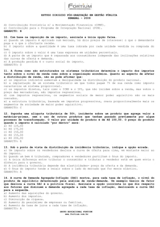 ESTUDO DIRIGIDO PÓS-GRADUAÇÃO EM GESTÃO PÚBLICA
                                        SEMANAL - 2009

d) Contribuição Provisória s/ a Movimentação Financeira (CPMF).
e) Contribuição para o Programa de Integração Nacional (PIN).
GABARITO: B

10. Com base na imposição de um imposto, assinale a única opção falsa.
a) Quando um imposto é aplicado num mercado, há dois preços de interesse: o que o demandante
paga e o que o ofertante recebe.
b) O imposto sobre a quantidade é uma taxa cobrada por cada unidade vendida ou comprada do
bem.
c) O imposto sobre o valor é uma taxa expressa em unidades percentuais.
d) A parte de um imposto que é repassada aos consumidores independe das inclinações relativas
das curvas de oferta e demanda.
e) A produção perdida é o custo social do imposto.
GABARITO: D

11. A forma como são estruturados os sistemas tributários determina o impacto dos impostos
tanto sobre o nível de renda como sobre a organização econômica. Quanto ao aspecto de afetar
a distribuição de renda, não se pode afirmar que:
a) os impostos indiretos aumentam a desigualdade na distribuição do produto nacional.
b) a implantação de um sistema tributário em que todos pagam 7% de sua renda como imposto
caracteriza um sistema proporcional.
c) os impostos diretos, tais como o ICMS e o IPI, que não incidem sobre a renda, mas sobre o
preço das mercadorias, são impostos regressivos.
d) com impostos regressivos, os segmentos sociais de menor poder aquisitivo são os mais
onerados.
e) a estrutura tributária, baseada em impostos progressivos, onera proporcionalmente mais os
segmentos da sociedade de maior poder aquisitivo.
GABARITO: C

12. Suponha uma alíquota tributária de 50%, incidente sobre um produto que agrega valor a
matérias-primas, sem o uso de outros produtos que tenham passado previamente por algum
processo de transformação. O valor por unidade do produto é de R$ 100,00. O preço do produto
quando o imposto é calculado “por dentro” será:
a) R$ 125,00
b) R$ 175,00
c) R$ 150,00
d) R$ 155,00
e) R$ 200,00
GABARITO: E

13. Sob o ponto de vista da distribuição da incidência tributária, indique a opção errada.
a) Um imposto sobre os vendedores desloca a curva de oferta para cima, em montante maior ao
do imposto.
b) Quando um bem é tributado, compradores e vendedores partilham o ônus do imposto.
c) A única diferença entre tributar o consumidor e tributar o vendedor está em quem envia o
dinheiro para o governo.
d) A incidência tributária depende das elasticidades- preço da oferta e da demanda.
e) O ônus do imposto tende a recair sobre o lado do mercado que for menos elástico.
GABARITO: A

14. A curva de Demanda Agregada-Inflação (DAI) mostra, para cada taxa de inflação, o nível do
produto de equilíbrio determinado pela análise de renda-demanda. Um exemplo básico de fator
que desloca a curva DAI é a política fiscal. Assinale a opção incorreta no que diz respeito
aos fatores que diminuem a demanda agregada a cada taxa de inflação, deslocando a curva DAI
para a esquerda.
a) Aumento das aquisições do governo.
b) Aumento dos impostos.
c) Diminuição da riqueza.
d) Aumento do pessimismo de empresas ou famílias.
e) Aumento da taxa de juros a cada taxa de inflação.
GABARITO: A
                                  GRUPO EDUCACIONAL FORTIUM
                                      www.fortium.com.br
 