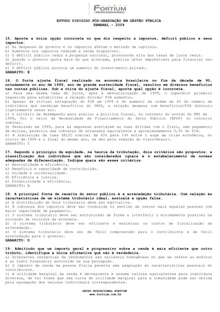 ESTUDO DIRIGIDO PÓS-GRADUAÇÃO EM GESTÃO PÚBLICA
                                        SEMANAL - 2009


15. Aponte a única opção incorreta no que diz respeito a impostos, déficit público e seus
impactos.
a) As despesas do governo e os impostos afetam o mercado de capitais.
b) Aumentos nos impostos reduzem a renda disponível.
c) O déficit público reduz a poupança nacional, provocando alta das taxas de juros reais.
d) Quando o governo gasta mais do que arrecada, precisa obter empréstimos para financiar seu
déficit.
e) O déficit público provoca um aumento do investimento privado.
GABARITO: E

16. O forte ajuste fiscal realizado na economia brasileira no fim da década de 90,
notadamente no ano de 1999, ano de grande austeridade fiscal, resultou em diversos benefícios
nas contas públicas. Sob a ótica do ajuste fiscal, aponte qual opção é incorreta.
a) Para uma mesma taxa de juros, após a desvalorização de 1999, o superávit primário
requerido para estabilizar a relação dívida/ PIB aumentou.
b) Apesar da virtual estagnação do PIB em 1999 e do aumento da ordem de 4% do número de
indivíduos que recebiam benefícios do INSS, a relação despesa com benefícios/PIB diminuiu
ligeiramente nesse ano.
c) O critério de desempenho para avaliar a política fiscal, no contexto do acordo do FMI de
1999, foi o valor da Necessidade de Financiamento do Setor Público (NFSP) no conceito
nominal.
d) Permissão em 1999, para as empresas acertarem as suas dívidas com o fisco, sem pagamento
de multas, permitiu uma cobrança de atrasados equivalente a aproximadamente 0,5% do PIB.
e) A diminuição da taxa SELIC nominal de 45% para 19% entre o auge da crise econômica, no
início de 1999 e o final do mesmo ano, se deu pela redução do risco-Brasil.
GABARITO: C

17. Segundo o princípio da eqüidade, na teoria da tributação, dois critérios são propostos: a
classificação dos indivíduos que são considerados iguais e o estabelecimento de normas
adequadas de diferenciação. Indique quais são esses critérios.
a) Neutralidade e eficiência.
b) Benefício e capacidade de contribuição.
c) Unidade e universalidade.
d) Eficiência e justiça.
e) Produtividade e eficiência.
GABARITO: B

18. A principal fonte de receita do setor público é a arrecadação tributária. Com relação às
características de um sistema tributário ideal, assinale a opção falsa.
a) A distribuição do ônus tributário deve ser eqüitativa.
b) A cobrança dos impostos deve ser conduzida no sentido de onerar mais aquelas pessoas com
maior capacidade de pagamento.
c) O sistema tributário deve ser estruturado de forma a interferir o minimamente possível na
alocação de recursos da economia.
d) O sistema tributário deve ser eficiente e maximizar os custos de fiscalização da
arrecadação.
e) O sistema tributário deve ser de fácil compreensão para o contribuinte e de fácil
arrecadação para o governo.
GABARITO: D

19. Admitindo que um imposto geral e progressivo sobre a renda é mais eficiente que outro
tributo, identifique a única afirmativa que não é verdadeira.
a) Diferentes categorias de rendimentos são variáveis homogêneas no que se refere ao esforço
e ao custo financeiro envolvido na sua percepção.
b) O imposto de renda da pessoa física permite uma adaptação às características pessoais do
contribuinte.
c) A utilidade marginal da renda é decrescente e assume valores equivalentes para indivíduos
diversos, de tal forma que uma curva de utilidade marginal para a comunidade pode ser obtida
pela agregação dos valores individuais correspondentes.

                                  GRUPO EDUCACIONAL FORTIUM
                                      www.fortium.com.br
 