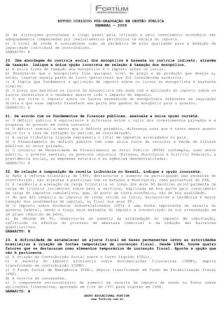 ESTUDO DIRIGIDO PÓS-GRADUAÇÃO EM GESTÃO PÚBLICA
                                        SEMANAL - 2009

d) As distorções provocadas a longo prazo pela inflação e pelo crescimento econômico são
adequadamente compensadas por reajustamentos periódicos na escala do imposto.
e) O nível de renda é considerado como um parâmetro de pior qualidade para a medição da
capacidade individual de contribuição.
GABARITO: E

20. Uma abordagem do controle social dos monopólios é baseada no controle indireto, através
da taxação. Indique a única opção incorreta em relação à taxação dos monopólios.
a) A única forma de taxação dos monopólios é o imposto sobre os lucros.
b) Permite-se que o monopolista fixe qualquer nível de preço e de produção que deseje e,
então, taxa-se aquela parte do lucro operacional que foi considerada excessiva.
c) A lógica que fundamenta a aplicação de imposto sobre os lucros do monopolista é bastante
simples.
d) O preço que maximiza os lucros do monopolista não muda com a aplicação do imposto sobre os
lucros excessivos e o vendedor absorve todo o impacto do imposto.
e) O que torna o imposto sobre os lucros excessivos do monopolista diferente da regulação
direta é que esse imposto transfere uma parte dos ganhos do monopólio para o governo.
GABARITO: A

21. De acordo com os fundamentos de finanças públicas, assinale a única opção correta.
a) O déficit público é equivalente à diferença entre o valor dos investimentos privados e a
poupança do governo em conta corrente.
b) O déficit nominal é menor que o déficit primário, diferença essa que é tanto menor quanto
maior for a taxa de inflação no período em consideração.
c) A carga tributária líquida representa o total de impostos arrecadados no país.
d) O financiamento do déficit público tem como única fonte de recursos a venda de títulos
públicos ao setor privado.
e) O conceito de Necessidade de Financiamento do Setor Público (NFSP) contempla, como setor
público, o governo central, os governos regionais (Estados, Municípios e Distrito Federal), a
previdência social, as empresas estatais e as agências descentralizadas.
GABARITO: E

22. Em relação à composição da receita tributária no Brasil, indique a opção incorreta.
a) Após a reforma tributária de 1988, destacou-se o aumento da participação das receitas de
contribuição, não sujeitas a partilhas com os Estados e Municípios, como percentual do PIB.
b) A tendência à elevação da carga tributária ao longo dos anos 90 decorreu principalmente da
carga de tributos incidentes sobre bens e serviços, explicada em boa parte pelo crescimento
da carga de impostos cumulativos, que, do ponto de vista econômico, são de boa qualidade.
c) No que diz respeito ao imposto de renda retido na fonte, destacou-se a tendência à maior
taxação dos rendimentos de capital, no final dos anos 90.
d) O Imposto sobre Produtos Industrializados (IPI) é uma fonte importante de receita do
governo federal, sendo o traço mais marcante do imposto a concentração da sua arrecadação em
um grupo reduzido de bens.
e) Na década de 90, observou-se um aumento da arrecadação do imposto de importação,
refletindo os efeitos do processo de abertura comercial e da redução das barreiras
quantitativas.
GABARITO: B

23. A dificuldade de estabelecer um ajuste fiscal em bases permanentes levou as autoridades
brasileiras à criação de fontes temporárias de contenção fiscal. Desde 1994, houve quatro
fatores que se destacaram como elementos temporários de contenção fiscal. Aponte a opção que
não é pertinente.
a) A criação da Contribuição Social sobre o Lucro Líquido (CSLL).
b) A receita do imposto provisório sobre movimentações financeiras (IPMF), depois
transformado em contribuição (CPMF).
c) O Fundo Social de Emergência (FSE), depois transformado em Fundo de Estabilização Fiscal
(FEF).
d) A receita de concessões.
e) O componente extraordinário de aumento da receita de imposto de renda na fonte sobre
aplicações financeiras, aprovado em fins de 1997 para vigorar em 1998.
GABARITO: A
                                  GRUPO EDUCACIONAL FORTIUM
                                      www.fortium.com.br
 