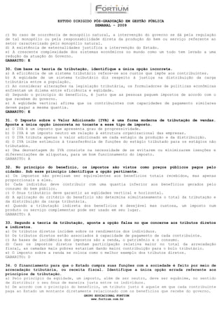 ESTUDO DIRIGIDO PÓS-GRADUAÇÃO EM GESTÃO PÚBLICA
                                        SEMANAL - 2009

c) No caso de ocorrência de monopólio natural, a intervenção do governo se dá pela regulação
de tal monopólio ou pela responsabilidade direta da produção do bem ou serviço referente ao
setor caracterizado pelo monopólio natural.
d) A existência de externalidades justifica a intervenção do Estado.
e) A crescente complexidade dos sistemas econômicos no mundo como um todo tem levado a uma
redução da atuação do Governo.
GABARITO: E

30. Com base na teoria da tributação, identifique a única opção incorreta.
a) A eficiência de um sistema tributário refere-se aos custos que impõe aos contribuintes.
b) A eqüidade de um sistema tributário diz respeito à justiça na distribuição da carga
tributária entre a população.
c) Ao considerar alterações na legislação tributária, os formuladores de políticas econômicas
enfrentam um dilema entre eficiência e eqüidade.
d) Segundo o princípio do benefício, é justo que as pessoas paguem impostos de acordo com o
que recebem do governo.
e) A eqüidade vertical afirma que os contribuintes com capacidades de pagamento similares
devem pagar a mesma quantia.
GABARITO: E

31. O Imposto sobre o Valor Adicionado (IVA) é uma forma moderna de tributação de vendas.
Aponte a única opção incorreta no tocante a esse tipo de imposto.
a) O IVA é um imposto que apresenta grau de progressividade.
b) O IVA é um imposto neutro em relação à estrutura organizacional das empresas.
c) O IVA tributa apenas o valor adicionado em cada estágio da produção e da distribuição.
d) O IVA inibe estímulos à transferência de funções do estágio tributado para os estágios não
tributados.
e) Uma desvantagem do IVA consiste na necessidade de se evitarem ou minimizarem isenções e
diferenciações de alíquotas, para um bom funcionamento do imposto.
GABARITO: A

32. No princípio do benefício, os impostos são vistos como preços públicos pagos pelo
cidadão. Sob esse princípio identifique a opção pertinente.
a) Os impostos não precisam ser equivalentes aos benefícios totais recebidos, mas apenas
proporcionais a eles.
b) Cada indivíduo deve contribuir com uma quantia inferior aos benefícios gerados pelo
consumo do bem público.
c) O ônus tributário deve garantir as eqüidades vertical e horizontal.
d) A aplicação do critério do benefício não determina simultaneamente o total da tributação e
da distribuição da carga tributária.
e) Quando a tributação indireta dos benefícios é desejável mas custosa, um imposto num
produto ou serviço complementar pode ser usado em seu lugar.
GABARITO: A

33. Segundo a teoria da tributação, aponte a opção falsa no que concerne aos tributos diretos
e indiretos.
a) Os tributos diretos incidem sobre os rendimentos dos indivíduos.
b) Os tributos diretos estão associados à capacidade de pagamento de cada contribuinte.
c) As bases de incidência dos impostos são a renda, o patrimônio e o consumo.
d) Caso os impostos diretos tenham participação relativa maior no total da arrecadação
fiscal, as camadas mais pobres estariam dando maior contribuição para o bolo tributário.
e) O imposto sobre a renda se coloca como o melhor exemplo dos tributos diretos.
GABARITO: D

34. O financiamento para que o Estado cumpra suas funções com a sociedade é feito por meio de
arrecadação tributária, ou receita fiscal. Identifique a única opção errada referente aos
princípios de tributação.
a) Pelo princípio da eqüidade, um imposto, além de ser neutro, deve ser equânime, no sentido
de distribuir o seu ônus de maneira justa entre os indivíduos.
b) De acordo com o princípio do benefício, um tributo justo é aquele em que cada contribuinte
paga ao Estado um montante diretamente relacionado com os benefícios que recebe do governo.
                                  GRUPO EDUCACIONAL FORTIUM
                                      www.fortium.com.br
 