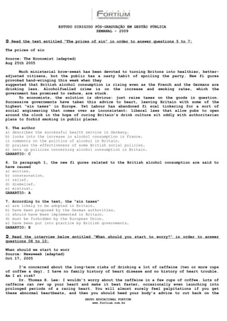 ESTUDO DIRIGIDO PÓS-GRADUAÇÃO EM GESTÃO PÚBLICA
                                        SEMANAL - 2009

 Read the text entitled “The prices of sin” in order to answer questions 5 to 7:

The prices of sin

Source: The Economist (adapted)
Aug 25th 2005

      Much ministerial brow-sweat has been devoted to turning Britons into healthier, better-
adjusted citizens, but the public has a nasty habit of spoiling the party. New fi gures
provoked hand-wringing this week when they
suggested that British alcohol consumption is rising even as the French and the Germans are
drinking less. Alcoholfuelled crime is on the increase and smoking rates, which the
government has promised to reduce, are stuck.
      To economists, the solution is obvious: just raise taxes on the goods in question.
Successive governments have taken this advice to heart, leaving Britain with some of the
highest “sin taxes” in Europe. Yet Labour has abandoned fi scal tinkering for a sort of
social engineering that comes over as inconsistent: liberal laws that allow pubs to open
around the clock in the hope of curing Britain’s drink culture sit oddly with authoritarian
plans to forbid smoking in public places.

5. The author
a) describes the successful health service in Germany.
b) looks into the increase in alcohol consumption in France.
c) comments on the politics of alcohol in Britain.
d) praises the effectiveness of some British social policies.
e) sets up policies concerning alcohol consumption in Britain.
GABARTIO: C

6. In paragraph 1, the new fi gures related to the British alcohol consumption are said to
have caused
a) worries.
b) consternation.
c) relief.
d) disbelief.
e) mistrust.
GABARTIO: A

7. According to the text, the “sin taxes”
a) are likely to be adopted in Britain.
b) have been proposed by the German authorities.
c) should have been implemented in Britain.
d) must be forbidden by the European Union.
e) have been put into practice by British governments.
GABARTIO: E

 Read the interview below entitled “When should you start to worry?” in order to answer
questions 08 to 10:

When should we start to worr
Source: Newsweek (adapted)
Oct 17, 2005

      I’m concerned about the long-term risks of drinking a lot of caffeine (two or more cups
of coffee a day). I have no family history of heart disease and no history of heart trouble.
Am I at risk?
      Dr. Thomas H. Lee: I wouldn’t worry about the caffeine in a few cups of coffee. Lots of
caffeine can rev up your heart and make it beat faster, occasionally even launching into
prolonged periods of a racing heart. You will almost surely feel palpitations if you get
these abnormal heartbeats, and then you should heed your body’s advice to cut back on the
                                  GRUPO EDUCACIONAL FORTIUM
                                      www.fortium.com.br
 