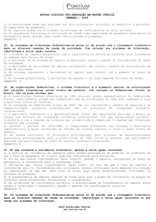 ESTUDO DIRIGIDO PÓS-GRADUAÇÃO EM GESTÃO PÚBLICA
                                        SEMANAL - 2009

c) A neutralidade pode ser avaliada sob dois princípios: princípio do benefício e princípio
da capacidade de pagamento.
d) Os impostos podem ser utilizados na correção de ineficiências do setor privado.
e) Os argumentos favoráveis à utilização da renda como capacidade de pagamento baseiam-se na
abrangência desta medida, pois renda inclui consumo e poupança.
GABARITO: C

35. Os sistemas de tributação diferenciam-se entre si de acordo com o tratamento tributário
dado às diversas camadas de renda da sociedade. Com relação aos sistemas de tributação,
identifique a única opção correta.
a) O sistema de imposto progressivo tem a característica básica de tributar mais fortemente
as camadas mais baixas de renda.
b) A aplicação de um sistema de imposto proporcional altera o padrão da distribuição de renda
da sociedade.
c) A aplicação de um sistema de imposto progressivo não altera o padrão da distribuição de
renda da sociedade.
d) No sistema regressivo, o percentual do imposto pago diminui com o aumento do nível de
renda.
e) No sistema proporcional, o percentual de imposto a ser pago depende do nível de renda.
GABARITO: D

36. Em organizações federativas, o sistema tributário é o elemento central na estruturação
das relações financeiras entre níveis de governo. Com relação ao Federalismo Fiscal no
Brasil, não se pode afirmar que:
a) a Constituição Federal brasileira de 1988 provocou graves desequilíbrios no federalismo
fiscal, especialmente porque não dimensionou bem as atribuições de cada ente federado e suas
respectivas fontes de receitas.
b) na concepção do federalismo fiscal de 1988, não foi considerado o cenário de abertura e de
competitividade   econômica  internacional   nem   os  processos   de  integração   econômica
internacional.
c) o equilíbrio federativo e a descentralização fiscal são importantes para que o Brasil se
insira num contexto de integração econômica internacional com uma harmonização jurídico-
tributária e com a remoção de tributos que inviabilizem a competição e impeçam uma integração
econômica bem sucedida.
d) durante o período de 1970/1988, a fragilidade financeira dos estados e municípios
impossibilitou a maior atribuição de funções de caráter regional e local a esses níveis de
governo.
e) em termos verticais, os principais privilegiados pelo processo de descentralização
brasileiro, principalmente após a Constituição de 1988, foram os estados, que praticamente
dobraram sua participação no total da receita tributária disponível.
GABARITO: E

37. No que concerne à incidência tributária, aponte a única opção incorreta.
a) A análise da incidência de impostos sobre vendas preocupa-se em examinar as condições em
que o ônus do pagamento do tributo pode ser transferido para terceiros.
b) Diz-se que ocorre transferência “para frente”, quando o imposto, incorporado ao preço da
mercadoria, é transferido para o consumidor final.
c) Afirma-se que ocorre transferência “para trás”, no caso em que o ônus do imposto é
transferido para os fornecedores dos principais insumos utilizados pela empresa via redução
na remuneração de mão de- obra e/ou no preço pago pelas matérias-primas utilizadas no
processo de produção.
d) A transferência do imposto depende da forma pela qual o poder de influenciar os preços se
distribui entre produtores, fornecedores e consumidores.
e) Em um mercado de concorrência perfeita, a possibilidade de transferência do imposto sobre
vendas é total para o consumidor, quando a demanda for perfeitamente elástica.
GABARITO: E

38. Os sistemas de tributação diferenciam-se entre si de acordo com o tratamento tributário
dado às diversas camadas de renda na sociedade. Identifique a única opção incorreta no que
tange aos sistemas de tributação.

                                  GRUPO EDUCACIONAL FORTIUM
                                      www.fortium.com.br
 