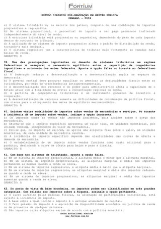 ESTUDO DIRIGIDO PÓS-GRADUAÇÃO EM GESTÃO PÚBLICA
                                        SEMANAL - 2009

a) O sistema tributário é, na maioria dos países, composto de uma combinação de impostos
progressivos e regressivos.
b) No sistema proporcional, o percentual do imposto a ser pago permanece inalterado
independentemente do nível de renda.
c) A estrutura tributária será progressiva ou regressiva, dependendo do peso de cada imposto
dentro do conjunto de tributos.
d) A aplicação de um sistema de imposto progressivo altera o padrão de distribuição da renda,
tornando-a mais desigual.
e) O sistema regressivo tem a característica de tributar mais fortemente as camadas mais
baixas de renda.
GABARITO: D

39. Uma das preocupações importantes no desenho de sistemas tributários em regimes
federativos é assegurar o necessário equilíbrio entre a repartição de competências
impositivas e autonomia dos entes federados. Aponte a opção falsa no tocante ao federalismo
fiscal.
a) A federação reforça a descentralização e a descentralização amplia os espaços da
democracia.
b) O governo central deve procurar equalizar ou amenizar as desigualdades fiscais entre as
jurisdições, por meio de transferências intragovernamentais.
c) A descentralização dos recursos e do poder para administrá-los afeta a capacidade de o
Estado atuar com a finalidade de evitar a concentração regional de renda.
d) A partilha de competências tributárias é um instrumento poderoso de incentivo à
cooperação.
e) A descentralização de recursos aumenta as dificuldades de coordenação de política fiscal,
com riscos para o atingimento das metas de equilíbrio macroeconômico.
GABARITO: B

40. Existem várias modalidades de impostos sobre vendas de mercadorias e serviços. No tocante
à incidência de um imposto sobre vendas, indique a opção incorreta.
a) Os impostos sobre as vendas são impostos indiretos, pois incidem sobre o preço das
mercadorias.
b) Afirma-se que o imposto específico apresenta um valor fixo, em unidades monetárias, por
unidade vendida, independente do valor da mercadoria.
c) Diz-se que, no imposto ad valorem, se aplica uma alíquota fixa sobre o valor, em unidades
monetárias, de cada unidade de mercadoria vendida.
d) A incidência do imposto específico depende das elasticidades das curvas de oferta e
demanda da mercadoria.
e) O estabelecimento de um imposto sobre vendas funciona como custo adicional para o
produtor, deslocando a curva de oferta para baixo e para a direita.
GABARITO: E

41. Com base nos sistemas de tributação, aponte a opção falsa.
a) Em um sistema de impostos proporcionais, a alíquota média é menor que a alíquota marginal.
b) Em um sistema de impostos proporcionais, as alíquotas marginal e média dos impostos
permanecem as mesmas quando a renda se eleva.
c) Em um sistema de impostos regressivos, a alíquota média é maior que a alíquota marginal.
d) Em um sistema de impostos regressivos, as alíquotas marginal e média dos impostos reduzem-
se quando a renda se eleva.
e) Em um sistema de impostos progressivos, as alíquotas marginal e média dos impostos
aumentam quando a renda se eleva.
GABARITO: A

42. Do ponto de vista da base econômica, os impostos podem ser classificados em três grandes
categorias. Com relação aos Impostos sobre a Riqueza, assinale a opção pertinente.
a) O lucro auferido pelas pessoas físicas, na alienação de participações societárias, está
sujeito à incidência do imposto.
b) A base sobre a qual incide o imposto é o estoque acumulado de capital.
c) O fato gerador do imposto é a aquisição da disponibilidade econômica ou jurídica de renda
ou de proventos de qualquer natureza.
d) São impostos cujas alíquotas variam de acordo com a política monetária.
                                  GRUPO EDUCACIONAL FORTIUM
                                      www.fortium.com.br
 