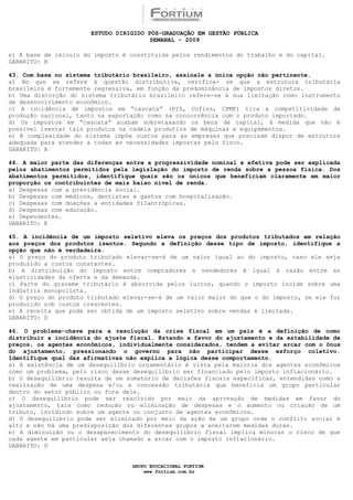 ESTUDO DIRIGIDO PÓS-GRADUAÇÃO EM GESTÃO PÚBLICA
                                        SEMANAL - 2009

e) A base de cálculo do imposto é constituída pelos rendimentos do trabalho e do capital.
GABARITO: B

43. Com base no sistema tributário brasileiro, assinale a única opção não pertinente.
a) No que se refere à questão distributiva, verifica- se que a estrutura tributária
brasileira é fortemente regressiva, em função da predominância de impostos diretos.
b) Uma distorção do sistema tributário brasileiro refere-se à sua limitação como instrumento
de desenvolvimento econômico.
c) A incidência de impostos em “cascata” (PIS, Cofins, CPMF) tira a competitividade da
produção nacional, tanto na exportação como na concorrência com o produto importado.
d) Os impostos em “cascata” acabam sobretaxando os bens de capital, à medida que não é
possível isentar tais produtos na cadeia produtiva de máquinas e equipamentos.
e) A complexidade do sistema impõe custos para as empresas que precisam dispor de estrutura
adequada para atender a todas as necessidades impostas pelo fisco.
GABARITO: A

44. A maior parte das diferenças entre a progressividade nominal e efetiva pode ser explicada
pelos abatimentos permitidos pela legislação do imposto de renda sobre a pessoa física. Dos
abatimentos permitidos, identifique quais são os únicos que beneficiam claramente em maior
proporção os contribuintes de mais baixo nível de renda.
a) Despesas com a previdência social.
b) Despesas com médicos, dentistas e gastos com hospitalização.
c) Despesas com doações a entidades filantrópicas.
d) Despesas com educação.
e) Dependentes.
GABARITO: E

45. A incidência de um imposto seletivo eleva os preços dos produtos tributados em relação
aos preços dos produtos isentos. Segundo a definição desse tipo de imposto, identifique a
opção que não é verdadeira.
a) O preço do produto tributado elevar-se-á de um valor igual ao do imposto, caso ele seja
produzido a custos constantes.
b) A distribuição do imposto entre compradores e vendedores é igual à razão entre as
elasticidades da oferta e da demanda.
c) Parte do gravame tributário é absorvida pelos lucros, quando o imposto incide sobre uma
indústria monopolista.
d) O preço do produto tributado elevar-se-á de um valor maior do que o do imposto, se ele for
produzido sob custos crescentes.
e) A receita que pode ser obtida de um imposto seletivo sobre vendas é limitada.
GABARITO: D

46. O problema-chave para a resolução da crise fiscal em um país é a definição de como
distribuir a incidência do ajuste fiscal. Estando a favor do ajustamento e da estabilidade de
preços, os agentes econômicos, individualmente considerados, tendem a evitar arcar com o ônus
do ajustamento, pressionando o governo para não participar desse esforço coletivo.
Identifique qual das afirmativas não explica a lógica desse comportamento.
a) A existência de um desequilíbrio orçamentário é vista pela maioria dos agentes econômicos
como um problema, pelo risco desse desequilíbrio ser financiado pelo imposto inflacionário.
b) O desequilíbrio resulta de um somatório de decisões fiscais específicas, entendidas como a
realização de uma despesa e/ou a concessão tributária que beneficia um grupo particular
dentro do setor público ou fora dele.
c) O desequilíbrio pode ser resolvido por meio da aprovação de medidas em favor do
ajustamento, tais como redução ou eliminação de despesas e o aumento ou criação de um
tributo, incidindo sobre um agente ou conjunto de agentes econômicos.
d) O desequilíbrio pode ser eliminado por meio da ação de um grupo onde o conflito social é
alto e não há uma predisposição dos diferentes grupos a aceitarem medidas duras.
e) A diminuição ou o desaparecimento do desequilíbrio fiscal implica minorar o risco de que
cada agente em particular seja chamado a arcar com o imposto inflacionário.
GABARITO: D


                                  GRUPO EDUCACIONAL FORTIUM
                                      www.fortium.com.br
 