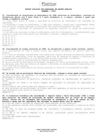 ESTUDO DIRIGIDO PÓS-GRADUAÇÃO EM GESTÃO PÚBLICA
                                        SEMANAL - 2009

47. Considerando as disposições do Regulamento do ICMS relativas ao diferimento, assinale as
afirmativas abaixo com F para falsa e V para verdadeira e, a seguir, indique a opção que
contém a seqüência correta.
( ) Como regra geral, é vedada a aplicação do instituto do diferimento nas operações de
importação.
( ) Encerrada a etapa do diferimento, o ICMS será exigido, a menos que o encerramento dessa
fase se dê por qualquer operação ou prestação não sujeita ao pagamento do ICMS.
( ) É vedada a aplicação do diferimento às operações sujeitas ao regime de substituição
tributária.
( ) Se antes de encerrada a etapa do diferimento este for interrompido, o estabelecimento que
promoveu a saída com diferimento fica obrigado a recolher o imposto diferido.
a) F, V, F, V
b) V, F, F, V
c) F, F, F, V
d) V, F, V, F
e) V, V, F, F
GABARITO: D

48. Considerando as normas relativas ao ICMS, as afirmativas a seguir estão corretas, exceto:
a) é contribuinte do ICMS a pessoa física que importe mercadoria do exterior para uso
próprio.
b) no caso de operação interestadual com combustível líquido derivado de petróleo, destinado
a consumo do adquirente, local da operação, para fins de cobrança do imposto e definição do
estabelecimento responsável, é o do Estado onde estiver localizado o alienante.
c) incluem-se entre os contribuintes do ICMS as cooperativas.
d) em se tratando de mercadoria em situação irregular por falta de documentação fiscal, local
da operação, para fins de cobrança do imposto e definição do estabelecimento responsável, é o
local onde ela se encontre.
e) a pessoa física destinatária de serviço prestado no exterior é contribuinte do ICMS.
GABARITO: B

49. De acordo com os princípios teóricos de tributação, indique a única opção correta.
a) Pelo princípio da eqüidade, os tributos são utilizados na correção de ineficiências
observadas no setor privado.
b) Segundo o princípio do benefício, inexistem problemas de implementação de impostos ou
taxas.
c) O imposto de renda é um típico exemplo de aplicação do princípio da capacidade de
pagamento.
d) Os tributos são constituídos por impostos e taxas.
e) Pelo princípio da neutralidade, um tributo deve ser equânime, no sentido de distribuir seu
ônus de maneira justa entre os indivíduos.
GABARITO: C

50. A literatura econômica tem considerado o Imposto sobre o Valor Adicionado (IVA) a forma
mais atrativa, em termos de tributação de vendas, sobretudo por se tratar de um imposto
neutro. Várias são as vantagens que consolidam os argumentos a favor da adoção do IVA.
Escolha a opção que não representa uma vantagem na adoção desse tipo de imposto.
a) O IVA não afeta a posição de competição inter-regional de uma indústria.
b) O IVA apresenta caráter multi estágio de tributação, não concentrando a carga em um único
estágio.
c) No IVA, os bens de produção podem ser facilmente e totalmente isentos, evitando a
bitributação.
d) O IVA é um imposto complexo e de difícil assimilação pelos contribuintes menos
esclarecidos.
e) O IVA tem caráter auto fiscalizador.
GABARITO: D




                                  GRUPO EDUCACIONAL FORTIUM
                                      www.fortium.com.br
 