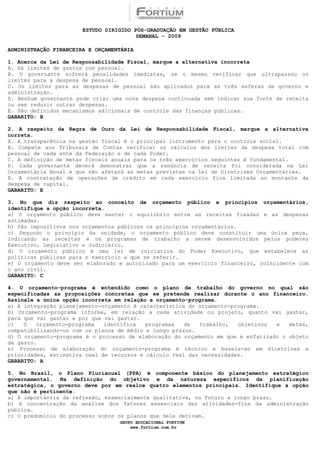 ESTUDO DIRIGIDO PÓS-GRADUAÇÃO EM GESTÃO PÚBLICA
                                        SEMANAL - 2009

ADMINISTRAÇÃO FINANCEIRA E ORÇAMENTÁRIA

1. Acerca da Lei de Responsabilidade Fiscal, marque a alternativa incorreta
A. Há limites de gastos com pessoal.
B. O governante sofrerá penalidades imediatas, se o mesmo verificar que ultrapassou os
limites para a despesa de pessoal.
C. Os limites para as despesas de pessoal são aplicados para as três esferas de governo e
administração.
D. Nenhum governante pode criar uma nova despesa continuada sem indicar sua fonte de receita
ou sem reduzir outras despesas.
E. São definidos mecanismos adicionais de controle das finanças públicas.
GABARITO: B

2. A respeito da Regra de Ouro da Lei de Responsabilidade Fiscal, marque a alternativa
correta.
A. A transparência na gestão fiscal é o principal instrumento para o controle social.
B. Compete aos Tribunais de Contas verificar os cálculos dos limites da despesa total com
pessoal de cada ente da Federação e de cada Poder.
C. A definição de metas fiscais anuais para os três exercícios seguintes é fundamental.
D. Cada governante deverá demonstrar que a renúncia de receita foi considerada na Lei
Orçamentária Anual e que não afetará as metas previstas na Lei de Diretrizes Orçamentárias.
E. A contratação de operações de crédito em cada exercício fica limitada ao montante da
despesa de capital.
GABARITO: E

3. No que diz respeito ao conceito de orçamento público e princípios orçamentários,
identifique a opção incorreta.
a) O orçamento público deve manter o equilíbrio entre as receitas fixadas e as despesas
estimadas.
b) São impositivos nos orçamentos públicos os princípios orçamentários.
c) Segundo o princípio da unidade, o orçamento público deve constituir uma única peça,
indicando as receitas e os programas de trabalho a serem desenvolvidos pelos poderes
Executivo, Legislativo e Judiciário.
d) O orçamento público é uma lei de iniciativa do Poder Executivo, que estabelece as
políticas públicas para o exercício a que se referir.
e) O orçamento deve ser elaborado e autorizado para um exercício financeiro, coincidente com
o ano civil.
GABARITO: C

4. O orçamento-programa é entendido como o plano de trabalho do governo no qual são
especificadas as proposições concretas que se pretende realizar durante o ano financeiro.
Assinale a única opção incorreta em relação a orçamento-programa.
a) A integração planejamento-orçamento é característica do orçamento-programa.
b) Orçamento-programa informa, em relação a cada atividade ou projeto, quanto vai gastar,
para que vai gastar e por que vai gastar.
c)   O   orçamento-programa   identifica   programas   de  trabalho,   objetivos  e   metas,
compatibilizando-os com os planos de médio e longo prazos.
d) O orçamento-programa é o processo de elaboração do orçamento em que é enfatizado o objeto
de gasto.
e) Processo de elaboração do orçamento-programa é técnico e baseia-se em diretrizes e
prioridades, estimativa real de recursos e cálculo real das necessidades.
GABARITO: A

5. No Brasil, o Plano Plurianual (PPA) é componente básico do planejamento estratégico
governamental. Na definição do objetivo e da natureza específicos da planificação
estratégica, o governo deve por em realce quatro elementos principais. Identifique a opção
que não é pertinente.
a) A importância da reflexão, essencialmente qualitativa, no futuro a longo prazo.
b) A concentração da análise dos fatores essenciais das atividades-fins da administração
pública.
c) O predomínio do processo sobre os planos que dele derivam.
                                  GRUPO EDUCACIONAL FORTIUM
                                      www.fortium.com.br
 