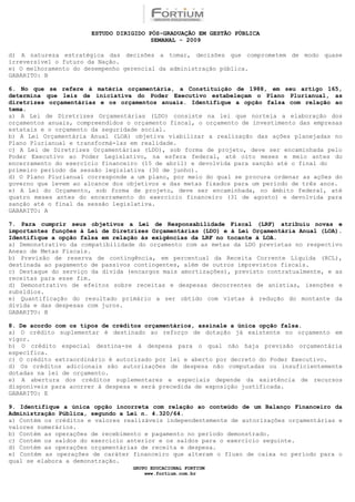 ESTUDO DIRIGIDO PÓS-GRADUAÇÃO EM GESTÃO PÚBLICA
                                        SEMANAL - 2009

d) A natureza estratégica das decisões a tomar, decisões que comprometem de modo quase
irreversível o futuro da Nação.
e) O melhoramento do desempenho gerencial da administração pública.
GABARITO: B

6. No que se refere à matéria orçamentária, a Constituição de 1988, em seu artigo 165,
determina que leis de iniciativa do Poder Executivo estabeleçam o Plano Plurianual, as
diretrizes orçamentárias e os orçamentos anuais. Identifique a opção falsa com relação ao
tema.
a) A Lei de Diretrizes Orçamentárias (LDO) consiste na lei que norteia a elaboração dos
orçamentos anuais, compreendidos o orçamento fiscal, o orçamento de investimento das empresas
estatais e o orçamento da seguridade social.
b) A Lei Orçamentária Anual (LOA) objetiva viabilizar a realização das ações planejadas no
Plano Plurianual e transformá-las em realidade.
c) A Lei de Diretrizes Orçamentárias (LDO), sob forma de projeto, deve ser encaminhada pelo
Poder Executivo ao Poder Legislativo, na esfera federal, até oito meses e meio antes do
encerramento do exercício financeiro (15 de abril) e devolvida para sanção até o final do
primeiro período da sessão legislativa (30 de junho).
d) O Plano Plurianual corresponde a um plano, por meio do qual se procura ordenar as ações do
governo que levem ao alcance dos objetivos e das metas fixados para um período de três anos.
e) A Lei do Orçamento, sob forma de projeto, deve ser encaminhada, no âmbito federal, até
quatro meses antes do encerramento do exercício financeiro (31 de agosto) e devolvida para
sanção até o final da sessão legislativa.
GABARITO: A

7. Para cumprir seus objetivos a Lei de Responsabilidade Fiscal (LRF) atribuiu novas e
importantes funções à Lei de Diretrizes Orçamentárias (LDO) e à Lei Orçamentária Anual (LOA).
Identifique a opção falsa em relação às exigências da LRF no tocante à LOA.
a) Demonstrativo da compatibilidade do orçamento com as metas da LDO previstas no respectivo
Anexo de Metas Fiscais.
b) Previsão de reserva de contingência, em percentual da Receita Corrente Líquida (RCL),
destinada ao pagamento de passivos contingentes, além de outros imprevistos fiscais.
c) Destaque do serviço da dívida (encargos mais amortizações), previsto contratualmente, e as
receitas para esse fim.
d) Demonstrativo de efeitos sobre receitas e despesas decorrentes de anistias, isenções e
subsídios.
e) Quantificação do resultado primário a ser obtido com vistas à redução do montante da
dívida e das despesas com juros.
GABARITO: B

8. De acordo com os tipos de créditos orçamentários, assinale a única opção falsa.
a) O crédito suplementar é destinado ao reforço de dotação já existente no orçamento em
vigor.
b) O crédito especial destina-se à despesa para o qual não haja previsão orçamentária
específica.
c) O crédito extraordinário é autorizado por lei e aberto por decreto do Poder Executivo.
d) Os créditos adicionais são autorizações de despesa não computadas ou insuficientemente
dotadas na lei de orçamento.
e) A abertura dos créditos suplementares e especiais depende da existência de recursos
disponíveis para acorrer à despesa e será precedida de exposição justificada.
GABARITO: E

9. Identifique a única opção incorreta com relação ao conteúdo de um Balanço Financeiro da
Administração Pública, segundo a Lei n. 4.320/64.
a) Contém os créditos e valores realizáveis independentemente de autorizações orçamentárias e
valores numerários.
b) Contém as operações de recebimento e pagamento no período demonstrado.
c) Contém os saldos do exercício anterior e os saldos para o exercício seguinte.
d) Contém as operações orçamentárias de receita e despesa.
e) Contém as operações de caráter financeiro que alteram o fluxo de caixa no período para o
qual se elabora a demonstração.
                                  GRUPO EDUCACIONAL FORTIUM
                                      www.fortium.com.br
 