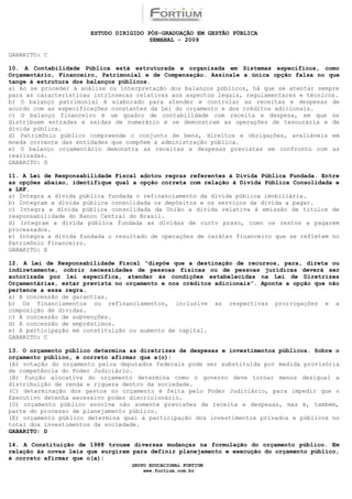ESTUDO DIRIGIDO PÓS-GRADUAÇÃO EM GESTÃO PÚBLICA
                                        SEMANAL - 2009

GABARITO: C

10. A Contabilidade Pública está estruturada e organizada em Sistemas específicos, como
Orçamentário, Financeiro, Patrimonial e de Compensação. Assinale a única opção falsa no que
tange à estrutura dos balanços públicos.
a) Ao se proceder à análise ou interpretação dos balanços públicos, há que se atentar sempre
para as características intrínsecas relativas aos aspectos legais, regulamentares e técnicos.
b) O balanço patrimonial é elaborado para atender e controlar as receitas e despesas de
acordo com as especificações constantes da Lei do orçamento e dos créditos adicionais.
c) O balanço financeiro é um quadro de contabilidade com receita e despesa, em que se
distribuem entradas e saídas de numerário e se demonstram as operações de tesouraria e de
dívida pública.
d) Patrimônio público compreende o conjunto de bens, direitos e obrigações, avaliáveis em
moeda corrente das entidades que compõem a administração pública.
e) O balanço orçamentário demonstra as receitas e despesas previstas em confronto com as
realizadas.
GABARITO: D

11. A Lei de Responsabilidade Fiscal adotou regras referentes à Dívida Pública Fundada. Entre
as opções abaixo, identifique qual a opção correta com relação à Dívida Pública Consolidada e
a LRF.
a) Integra a dívida pública fundada o refinanciamento da dívida pública imobiliária.
b) Integram a dívida pública consolidada os depósitos e os serviços da dívida a pagar.
c) Integra a dívida pública consolidada da União a dívida relativa à emissão de títulos de
responsabilidade do Banco Central do Brasil.
d) Integram a dívida pública fundada as dívidas de curto prazo, como os restos a pagarem
processados.
e) Integra a dívida fundada o resultado de operações de caráter financeiro que se refletem no
Patrimônio Financeiro.
GABARITO: E

12. A Lei de Responsabilidade Fiscal “dispõe que a destinação de recursos, para, direta ou
indiretamente, cobrir necessidades de pessoas físicas ou de pessoas jurídicas deverá ser
autorizada por lei específica, atender às condições estabelecidas na Lei de Diretrizes
Orçamentárias, estar prevista no orçamento e nos créditos adicionais”. Aponte a opção que não
pertence a essa regra.
a) A concessão de garantias.
b) Os financiamentos ou refinanciamentos, inclusive as respectivas prorrogações e a
composição de dívidas.
c) A concessão de subvenções.
d) A concessão de empréstimos.
e) A participação em constituição ou aumento de capital.
GABARITO: C

13. O orçamento público determina as diretrizes de despesas e investimentos públicos. Sobre o
orçamento público, é correto afirmar que a(o):
(A) votação do orçamento pelos deputados federais pode ser substituída por medida provisória
de competência do Poder Judiciário.
(B) função alocativa do orçamento determina como o governo deve tornar menos desigual a
distribuição de renda e riqueza dentro da sociedade.
(C) determinação dos gastos no orçamento é feita pelo Poder Judiciário, para impedir que o
Executivo detenha excessivo poder discricionário.
(D) orçamento público envolve não somente previsões de receita e despesas, mas é, também,
parte do processo de planejamento público.
(E) orçamento público determina qual a participação dos investimentos privados e públicos no
total dos investimentos da sociedade.
GABARITO: D

14. A Constituição de 1988 trouxe diversas mudanças na formulação do orçamento público. Em
relação às novas leis que surgiram para definir planejamento e execução do orçamento público,
é correto afirmar que o(a):
                                  GRUPO EDUCACIONAL FORTIUM
                                      www.fortium.com.br
 