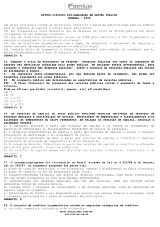ESTUDO DIRIGIDO PÓS-GRADUAÇÃO EM GESTÃO PÚBLICA
                                        SEMANAL - 2009

(A) plano plurianual contém as diretrizes, objetivos e metas da administração pública federal
para as despesas de capital e outras delas decorrentes.
(B) Lei Orçamentária anual determina que as despesas de juros da dívida pública não devem
ultrapassar 5% das despesas correntes.
(C) Lei de Diretrizes Orçamentárias surgiu em 1988 para substituir a Lei Orçamentária na
execução e planejamento do orçamento plurianual.
(D) Lei de Diretrizes Orçamentárias tem o papel de determinar o percentual de impostos a
serem cobrados de empresas estrangeiras no exercício atual.
(E) Comissão Mista de Orçamentos e Planos é responsável pela redação do orçamento que é,
então, encaminhado para o veto do Ministro da Fazenda.
GABARITO: A

15. Segundo o sítio do Ministério da Fazenda: “Receitas Públicas são todos os ingressos de
caráter não devolutivo auferidas pelo poder público, em qualquer esfera governamental, para
alocação e cobertura das despesas públicas”. Sobre o conceito de receitas públicas são feitas
as afirmações a seguir.
I - Os ingressos extra-orçamentários, por não fazerem parte do orçamento, não podem ser
recebidos legalmente por entes públicos.
II - No orçamento público são determinadas as expectativas de receitas públicas.
III - O fluxo financeiro de ingressos das receitas públicas contém o pagamento de taxas e
tributos.
Pode-se afirmar que é(são) correta(s), apenas, a(s) afirmação(ões):
(A) I
(B) II
(C) I e II
(D) I e III
(E) II e III
GABARITO: E

16. As receitas de capital do setor público envolvem receitas derivadas da obtenção de
recursos mediante a constituição de dívidas, amortização de empréstimos e financiamentos e/ou
alienação de componentes do Ativo Permanente. Em relação às receitas de capital, assinale a
afirmação correta.
a) A categoria Serviços é parte das receitas de capital e se refere ao recebimento de
parcelas de empréstimos ou financiamentos concedidos em títulos ou contratos.
b) A categoria Transferências de Capital é parte das receitas de capital e inclui o ingresso
proveniente da amortização e do recebimento de juros.
c) A categoria Alienação de Bens é parte das receitas de capital e constitui o ingresso
proveniente da alienação de componentes do Ativo Permanente.
d) A categoria Receitas Industriais é parte das receitas de capital e constitui a alienação
patrimonial para subsídio direto às indústrias.
e) As receitas de capital podem ser divididas em receitas tributárias, industriais e de
serviços.
GABARITO: C

17. O orçamento-programa foi introduzido no Brasil através da Lei no 4.320/64 e do Decreto
Lei no 200/67. Do orçamento programa faz parte o(a):
a) plano de trabalho operacional e não financeiro, cabendo o planejamento da parte financeira
ao grupo de trabalho da Lei de Responsabilidade Fiscal.
b) orçamento-programa trianual, que define as despesas continuadas, como obras rodoviárias,
que não podem ultrapassar os três anos máximos determinados.
c) discriminação das despesas públicas, mas não das receitas, dado que existem várias
diferentes fontes de receita pública.
d) ligação entre o processo de planejamento e de finanças públicas, além da manutenção do
aspecto legal do orçamento.
e) determinação do limite a ser dispendido pelo governo nas esferas federal e estadual, sendo
o orçamento participativo o plano de orçamento dos municípios.
GABARITO: D

18. O conjunto de créditos orçamentários contém as seguintes categorias de créditos:
a) iniciais, especiais, ordinários e de autógrafos.
                                  GRUPO EDUCACIONAL FORTIUM
                                      www.fortium.com.br
 