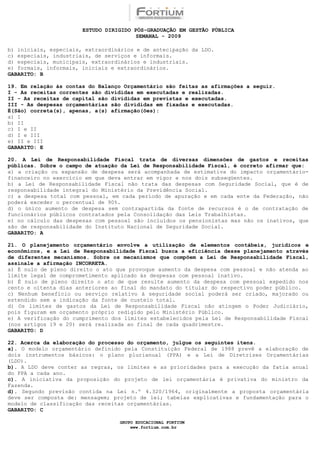 ESTUDO DIRIGIDO PÓS-GRADUAÇÃO EM GESTÃO PÚBLICA
                                        SEMANAL - 2009

b) iniciais, especiais, extraordinários e de antecipação da LDO.
c) especiais, industriais, de serviços e informais.
d) especiais, municipais, extraordinários e industriais.
e) formais, informais, iniciais e extraordinários.
GABARITO: B

19. Em relação às contas do Balanço Orçamentário são feitas as afirmações a seguir.
I - As receitas correntes são divididas em executadas e realizadas.
II - As receitas de capital são divididas em previstas e executadas.
III - As despesas orçamentárias são divididas em fixadas e executadas.
É(São) correta(s), apenas, a(s) afirmação(ões):
a) I
b) II
c) I e II
d) I e III
e) II e III
GABARITO: E

20. A Lei de Responsabilidade Fiscal trata de diversas dimensões de gastos e receitas
públicas. Sobre o campo de atuação da Lei de Responsabilidade Fiscal, é correto afirmar que:
a) a criação ou expansão de despesa será acompanhada de estimativa do impacto orçamentário-
financeiro no exercício em que deva entrar em vigor e nos dois subseqüentes.
b) a Lei de Responsabilidade Fiscal não trata das despesas com Seguridade Social, que é de
responsabilidade integral do Ministério da Previdência Social.
c) a despesa total com pessoal, em cada período de apuração e em cada ente da Federação, não
poderá exceder o percentual de 90%.
d) o único aumento de despesa sem contrapartida da fonte de recursos é o de contratação de
funcionários públicos contratados pela Consolidação das Leis Trabalhistas.
e) no cálculo das despesas com pessoal são incluídos os pensionistas mas não os inativos, que
são de responsabilidade do Instituto Nacional de Seguridade Social.
GABARITO: A

21. O planejamento orçamentário envolve a utilização de elementos contábeis, jurídicos e
econômicos, e a Lei de Responsabilidade Fiscal busca a eficiência desse planejamento através
de diferentes mecanismos. Sobre os mecanismos que compõem a Lei de Responsabilidade Fiscal,
assinale a afirmação INCORRETA.
a) É nulo de pleno direito o ato que provoque aumento da despesa com pessoal e não atenda ao
limite legal de comprometimento aplicado às despesas com pessoal inativo.
b) É nulo de pleno direito o ato de que resulte aumento da despesa com pessoal expedido nos
cento e oitenta dias anteriores ao final do mandato do titular do respectivo poder público.
c) Nenhum benefício ou serviço relativo à seguridade social poderá ser criado, majorado ou
estendido sem a indicação da fonte de custeio total.
d) Os limites de gastos da Lei de Responsabilidade Fiscal não atingem o Poder Judiciário,
pois figuram em orçamento próprio redigido pelo Ministério Público.
e) A verificação do cumprimento dos limites estabelecidos pela Lei de Responsabilidade Fiscal
(nos artigos 19 e 20) será realizada ao final de cada quadrimestre.
GABARITO: D

22. Acerca da elaboração do processo do orçamento, julgue os seguintes itens.
a). O modelo orçamentário definido pela Constituição Federal de 1988 prevê a elaboração de
dois instrumentos básicos: o plano plurianual (PPA) e a Lei de Diretrizes Orçamentárias
(LDO).
b). A LDO deve conter as regras, os limites e as prioridades para a execução da fatia anual
do PPA a cada ano.
c). A iniciativa da proposição do projeto de lei orçamentária é privativa do ministro da
Fazenda.
d). Segundo previsão contida na Lei n.º 4.320/1964, originalmente a proposta orçamentária
deve ser composta de: mensagem; projeto de lei; tabelas explicativas e fundamentação para o
modelo de classificação das receitas orçamentárias.
GABARITO: C

                                  GRUPO EDUCACIONAL FORTIUM
                                      www.fortium.com.br
 